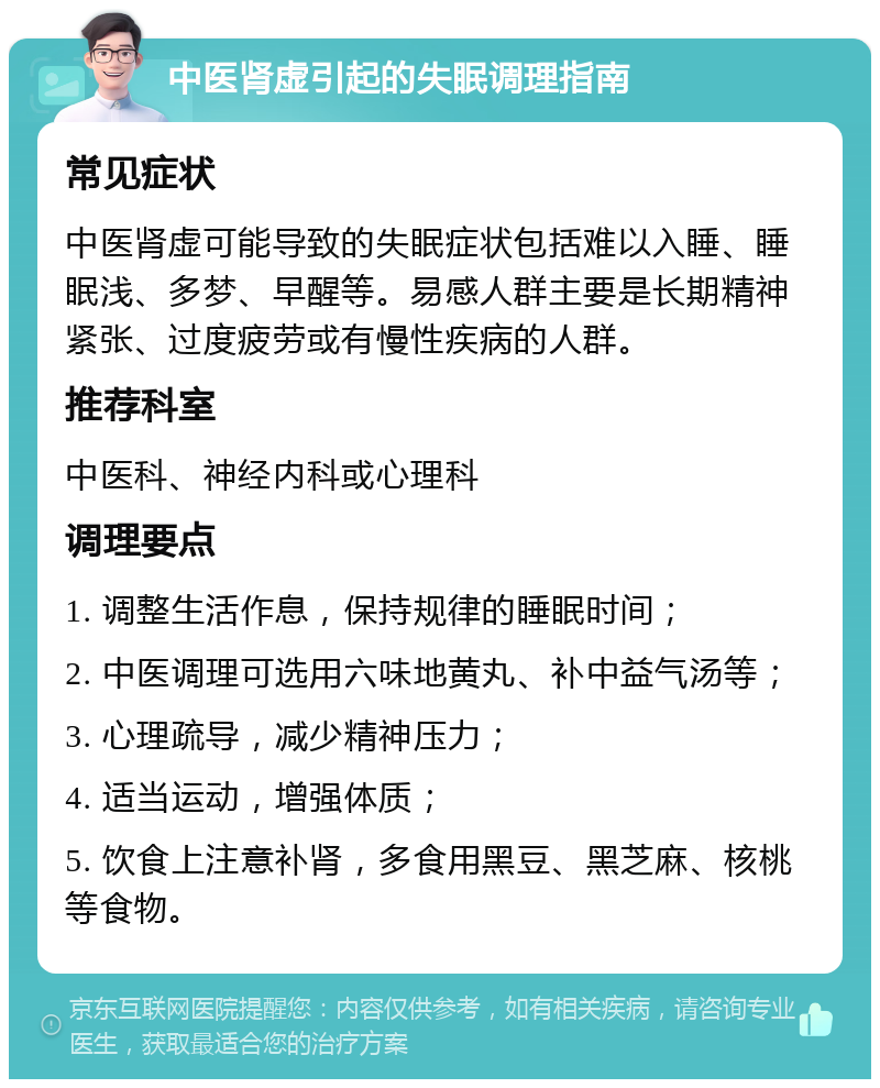 中医肾虚引起的失眠调理指南 常见症状 中医肾虚可能导致的失眠症状包括难以入睡、睡眠浅、多梦、早醒等。易感人群主要是长期精神紧张、过度疲劳或有慢性疾病的人群。 推荐科室 中医科、神经内科或心理科 调理要点 1. 调整生活作息，保持规律的睡眠时间； 2. 中医调理可选用六味地黄丸、补中益气汤等； 3. 心理疏导，减少精神压力； 4. 适当运动，增强体质； 5. 饮食上注意补肾，多食用黑豆、黑芝麻、核桃等食物。