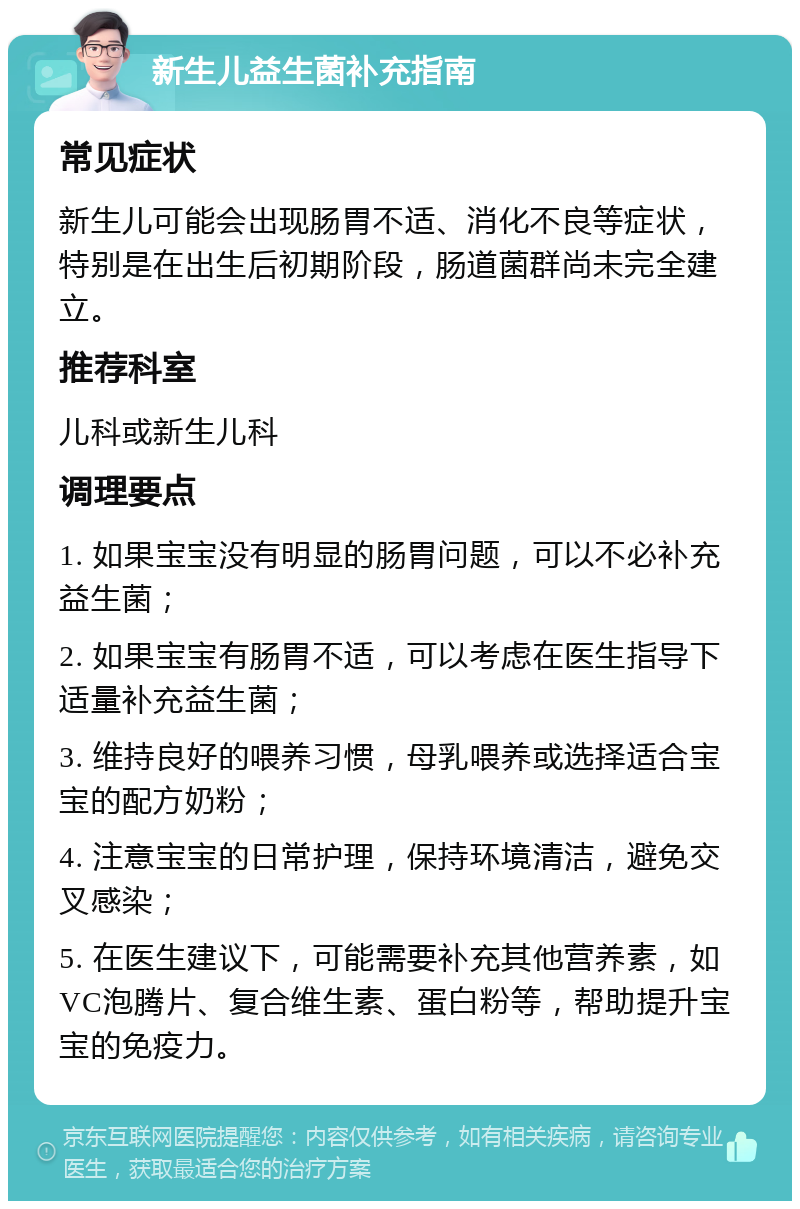 新生儿益生菌补充指南 常见症状 新生儿可能会出现肠胃不适、消化不良等症状，特别是在出生后初期阶段，肠道菌群尚未完全建立。 推荐科室 儿科或新生儿科 调理要点 1. 如果宝宝没有明显的肠胃问题，可以不必补充益生菌； 2. 如果宝宝有肠胃不适，可以考虑在医生指导下适量补充益生菌； 3. 维持良好的喂养习惯，母乳喂养或选择适合宝宝的配方奶粉； 4. 注意宝宝的日常护理，保持环境清洁，避免交叉感染； 5. 在医生建议下，可能需要补充其他营养素，如VC泡腾片、复合维生素、蛋白粉等，帮助提升宝宝的免疫力。