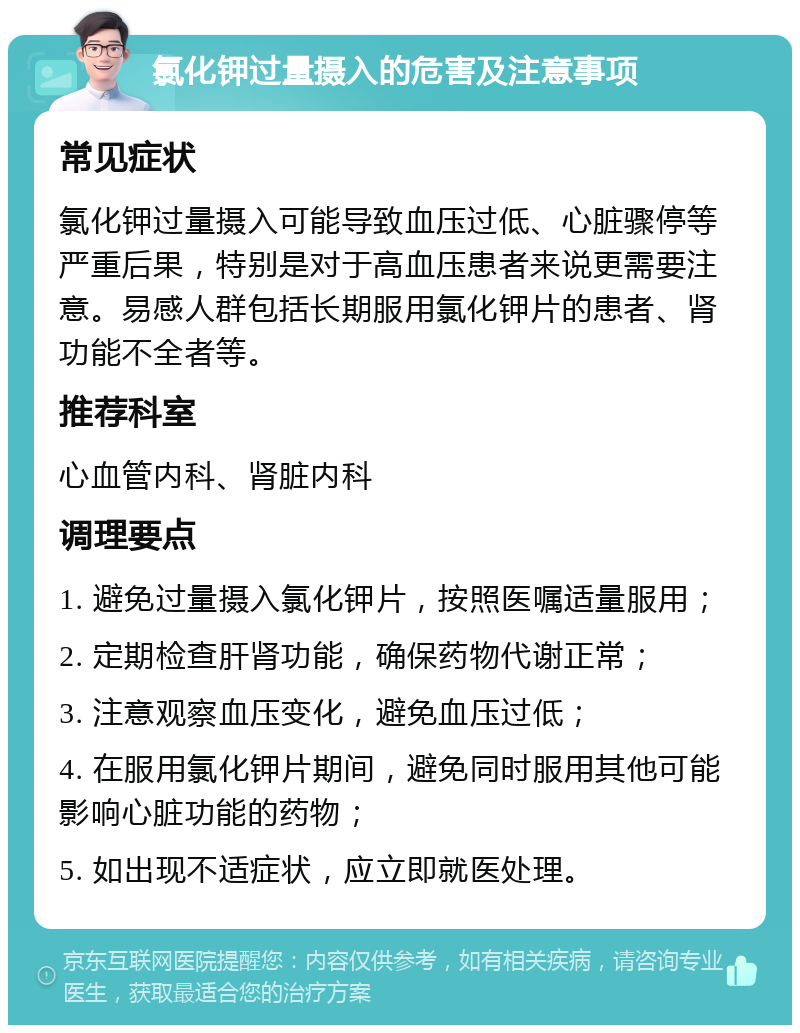 氯化钾过量摄入的危害及注意事项 常见症状 氯化钾过量摄入可能导致血压过低、心脏骤停等严重后果，特别是对于高血压患者来说更需要注意。易感人群包括长期服用氯化钾片的患者、肾功能不全者等。 推荐科室 心血管内科、肾脏内科 调理要点 1. 避免过量摄入氯化钾片，按照医嘱适量服用； 2. 定期检查肝肾功能，确保药物代谢正常； 3. 注意观察血压变化，避免血压过低； 4. 在服用氯化钾片期间，避免同时服用其他可能影响心脏功能的药物； 5. 如出现不适症状，应立即就医处理。