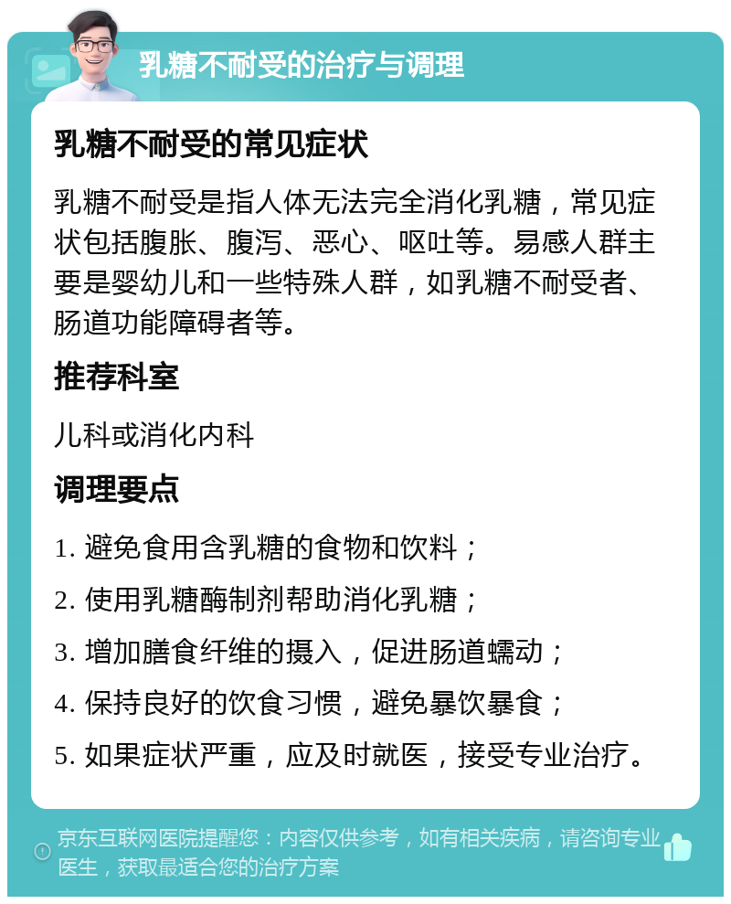 乳糖不耐受的治疗与调理 乳糖不耐受的常见症状 乳糖不耐受是指人体无法完全消化乳糖，常见症状包括腹胀、腹泻、恶心、呕吐等。易感人群主要是婴幼儿和一些特殊人群，如乳糖不耐受者、肠道功能障碍者等。 推荐科室 儿科或消化内科 调理要点 1. 避免食用含乳糖的食物和饮料； 2. 使用乳糖酶制剂帮助消化乳糖； 3. 增加膳食纤维的摄入，促进肠道蠕动； 4. 保持良好的饮食习惯，避免暴饮暴食； 5. 如果症状严重，应及时就医，接受专业治疗。