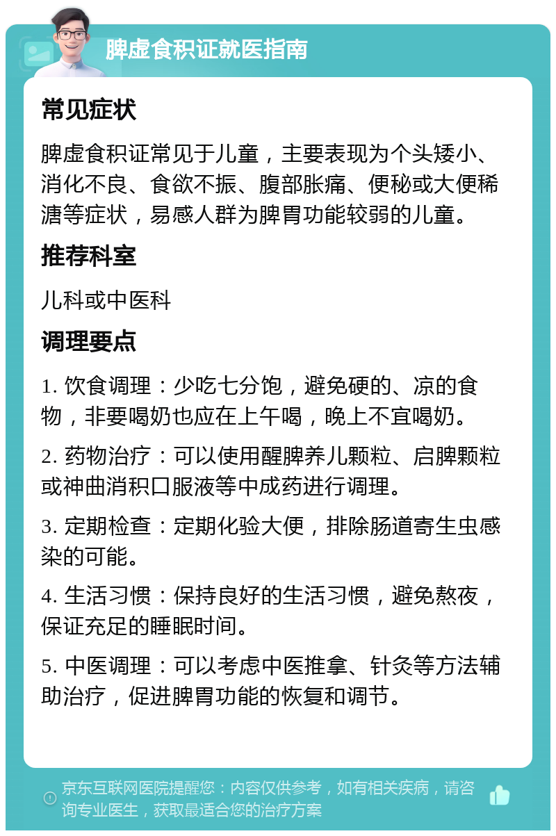 脾虚食积证就医指南 常见症状 脾虚食积证常见于儿童，主要表现为个头矮小、消化不良、食欲不振、腹部胀痛、便秘或大便稀溏等症状，易感人群为脾胃功能较弱的儿童。 推荐科室 儿科或中医科 调理要点 1. 饮食调理：少吃七分饱，避免硬的、凉的食物，非要喝奶也应在上午喝，晚上不宜喝奶。 2. 药物治疗：可以使用醒脾养儿颗粒、启脾颗粒或神曲消积口服液等中成药进行调理。 3. 定期检查：定期化验大便，排除肠道寄生虫感染的可能。 4. 生活习惯：保持良好的生活习惯，避免熬夜，保证充足的睡眠时间。 5. 中医调理：可以考虑中医推拿、针灸等方法辅助治疗，促进脾胃功能的恢复和调节。