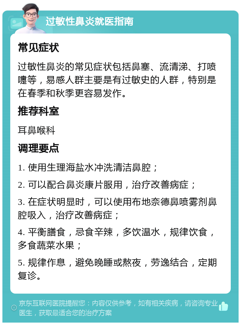 过敏性鼻炎就医指南 常见症状 过敏性鼻炎的常见症状包括鼻塞、流清涕、打喷嚏等，易感人群主要是有过敏史的人群，特别是在春季和秋季更容易发作。 推荐科室 耳鼻喉科 调理要点 1. 使用生理海盐水冲洗清洁鼻腔； 2. 可以配合鼻炎康片服用，治疗改善病症； 3. 在症状明显时，可以使用布地奈德鼻喷雾剂鼻腔吸入，治疗改善病症； 4. 平衡膳食，忌食辛辣，多饮温水，规律饮食，多食蔬菜水果； 5. 规律作息，避免晚睡或熬夜，劳逸结合，定期复诊。