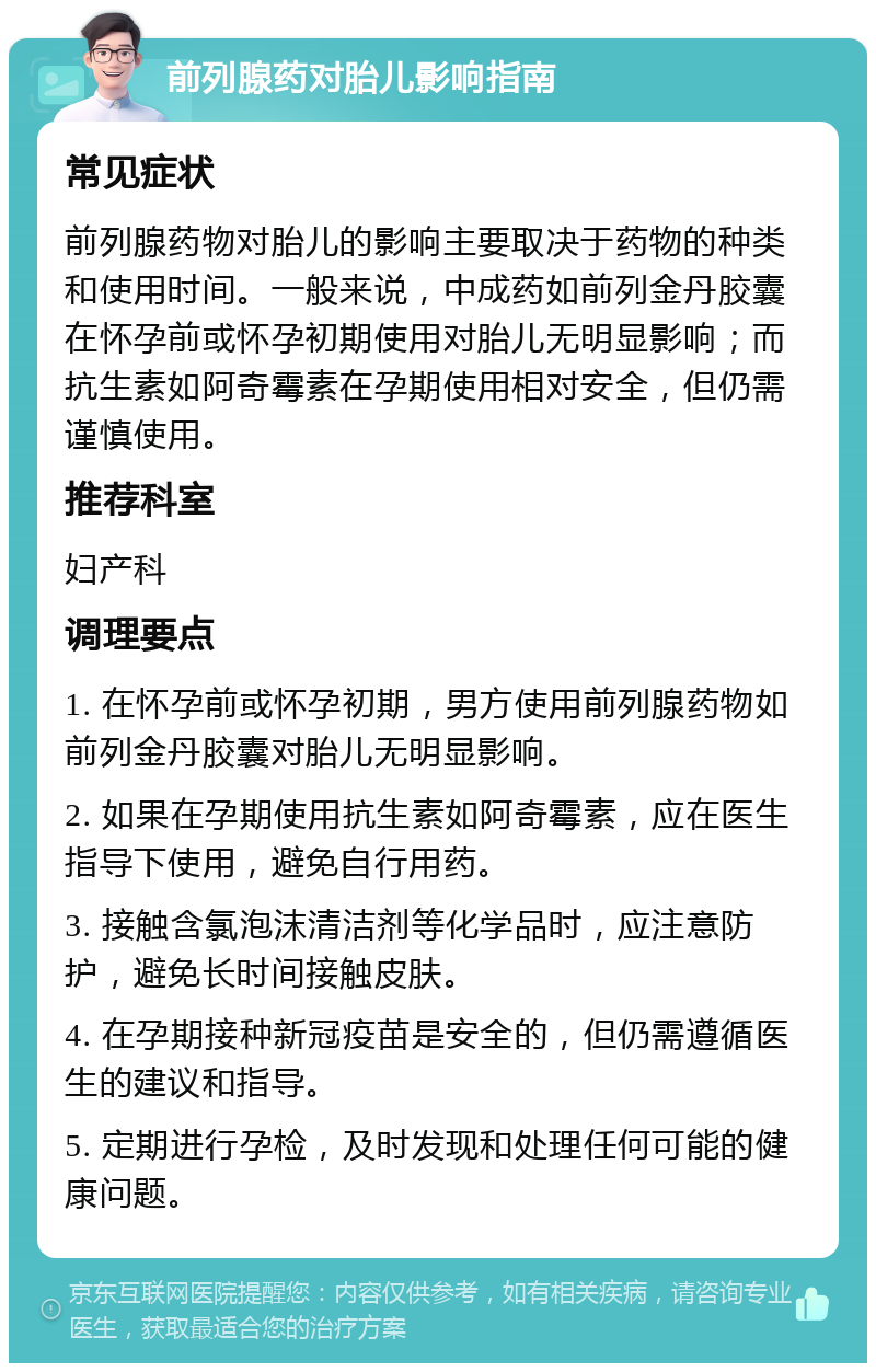 前列腺药对胎儿影响指南 常见症状 前列腺药物对胎儿的影响主要取决于药物的种类和使用时间。一般来说，中成药如前列金丹胶囊在怀孕前或怀孕初期使用对胎儿无明显影响；而抗生素如阿奇霉素在孕期使用相对安全，但仍需谨慎使用。 推荐科室 妇产科 调理要点 1. 在怀孕前或怀孕初期，男方使用前列腺药物如前列金丹胶囊对胎儿无明显影响。 2. 如果在孕期使用抗生素如阿奇霉素，应在医生指导下使用，避免自行用药。 3. 接触含氯泡沫清洁剂等化学品时，应注意防护，避免长时间接触皮肤。 4. 在孕期接种新冠疫苗是安全的，但仍需遵循医生的建议和指导。 5. 定期进行孕检，及时发现和处理任何可能的健康问题。