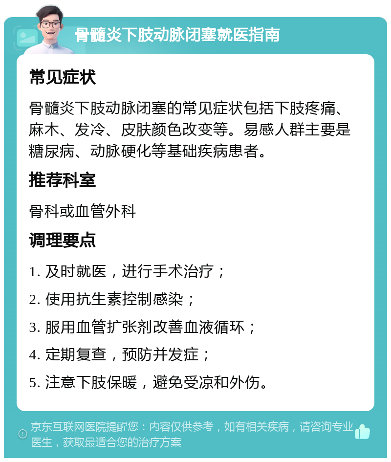 骨髓炎下肢动脉闭塞就医指南 常见症状 骨髓炎下肢动脉闭塞的常见症状包括下肢疼痛、麻木、发冷、皮肤颜色改变等。易感人群主要是糖尿病、动脉硬化等基础疾病患者。 推荐科室 骨科或血管外科 调理要点 1. 及时就医，进行手术治疗； 2. 使用抗生素控制感染； 3. 服用血管扩张剂改善血液循环； 4. 定期复查，预防并发症； 5. 注意下肢保暖，避免受凉和外伤。