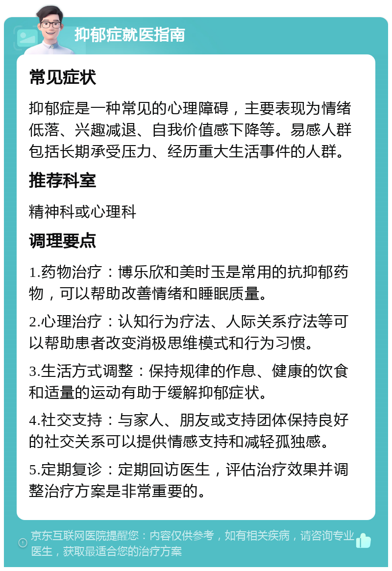 抑郁症就医指南 常见症状 抑郁症是一种常见的心理障碍，主要表现为情绪低落、兴趣减退、自我价值感下降等。易感人群包括长期承受压力、经历重大生活事件的人群。 推荐科室 精神科或心理科 调理要点 1.药物治疗：博乐欣和美时玉是常用的抗抑郁药物，可以帮助改善情绪和睡眠质量。 2.心理治疗：认知行为疗法、人际关系疗法等可以帮助患者改变消极思维模式和行为习惯。 3.生活方式调整：保持规律的作息、健康的饮食和适量的运动有助于缓解抑郁症状。 4.社交支持：与家人、朋友或支持团体保持良好的社交关系可以提供情感支持和减轻孤独感。 5.定期复诊：定期回访医生，评估治疗效果并调整治疗方案是非常重要的。