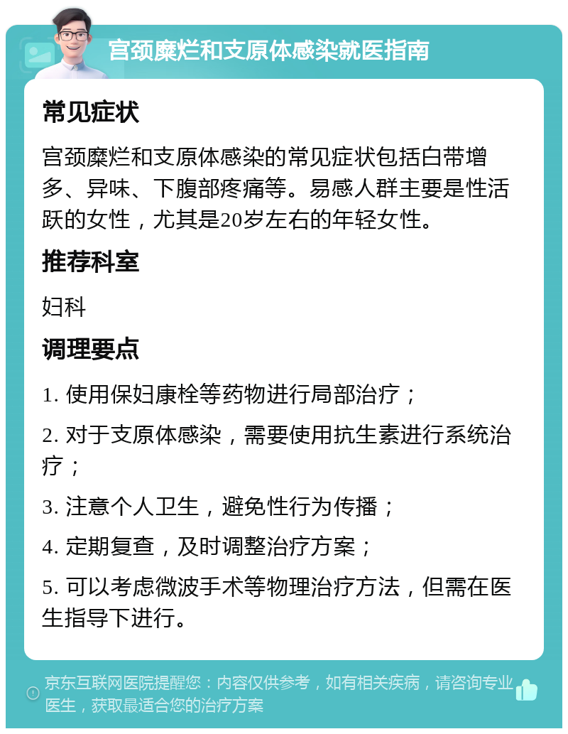 宫颈糜烂和支原体感染就医指南 常见症状 宫颈糜烂和支原体感染的常见症状包括白带增多、异味、下腹部疼痛等。易感人群主要是性活跃的女性，尤其是20岁左右的年轻女性。 推荐科室 妇科 调理要点 1. 使用保妇康栓等药物进行局部治疗； 2. 对于支原体感染，需要使用抗生素进行系统治疗； 3. 注意个人卫生，避免性行为传播； 4. 定期复查，及时调整治疗方案； 5. 可以考虑微波手术等物理治疗方法，但需在医生指导下进行。