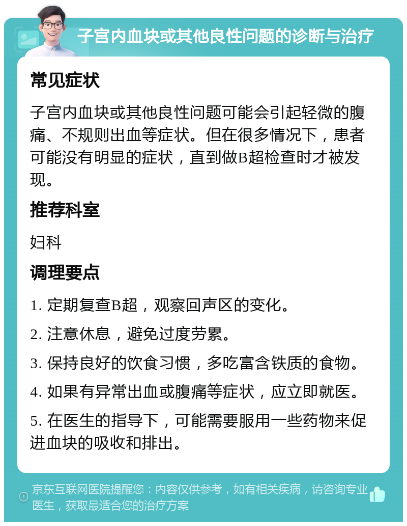 子宫内血块或其他良性问题的诊断与治疗 常见症状 子宫内血块或其他良性问题可能会引起轻微的腹痛、不规则出血等症状。但在很多情况下，患者可能没有明显的症状，直到做B超检查时才被发现。 推荐科室 妇科 调理要点 1. 定期复查B超，观察回声区的变化。 2. 注意休息，避免过度劳累。 3. 保持良好的饮食习惯，多吃富含铁质的食物。 4. 如果有异常出血或腹痛等症状，应立即就医。 5. 在医生的指导下，可能需要服用一些药物来促进血块的吸收和排出。