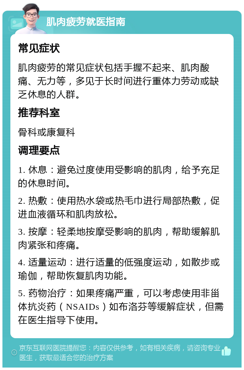 肌肉疲劳就医指南 常见症状 肌肉疲劳的常见症状包括手握不起来、肌肉酸痛、无力等，多见于长时间进行重体力劳动或缺乏休息的人群。 推荐科室 骨科或康复科 调理要点 1. 休息：避免过度使用受影响的肌肉，给予充足的休息时间。 2. 热敷：使用热水袋或热毛巾进行局部热敷，促进血液循环和肌肉放松。 3. 按摩：轻柔地按摩受影响的肌肉，帮助缓解肌肉紧张和疼痛。 4. 适量运动：进行适量的低强度运动，如散步或瑜伽，帮助恢复肌肉功能。 5. 药物治疗：如果疼痛严重，可以考虑使用非甾体抗炎药（NSAIDs）如布洛芬等缓解症状，但需在医生指导下使用。