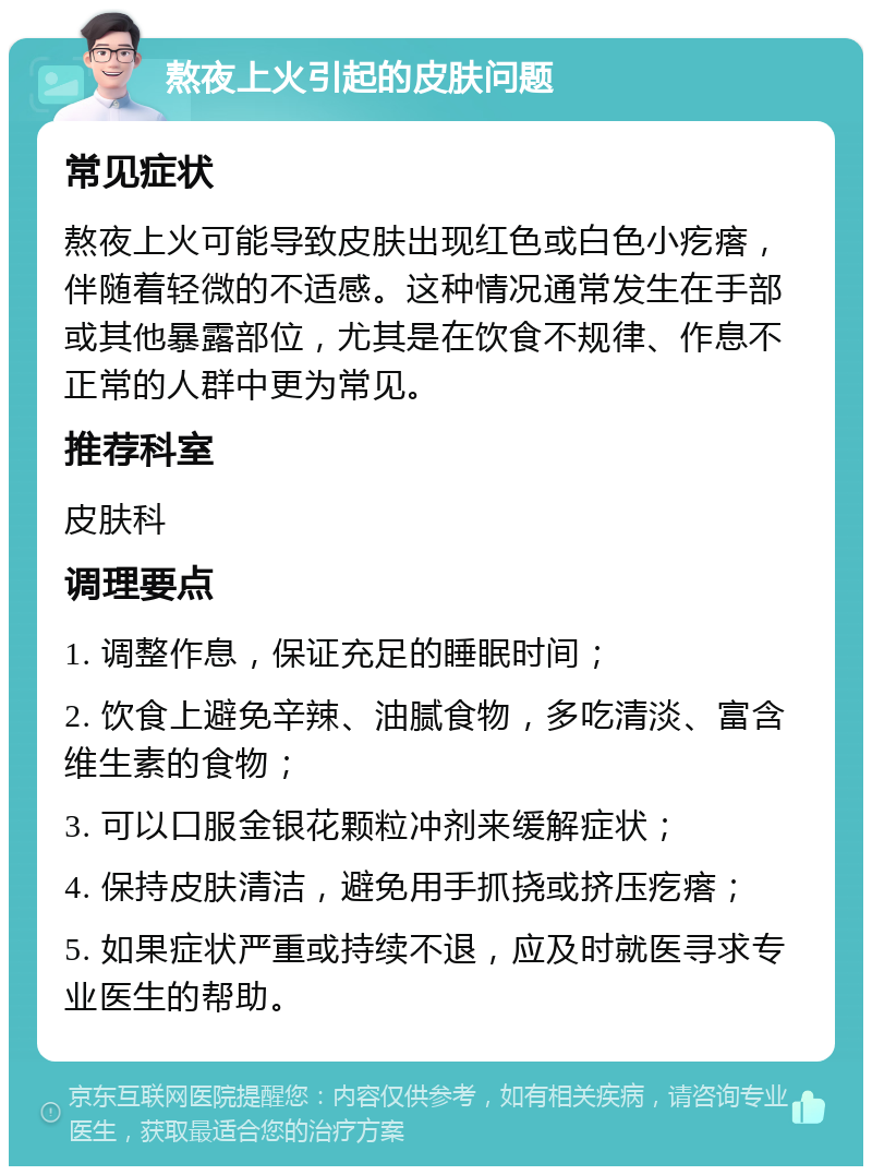 熬夜上火引起的皮肤问题 常见症状 熬夜上火可能导致皮肤出现红色或白色小疙瘩，伴随着轻微的不适感。这种情况通常发生在手部或其他暴露部位，尤其是在饮食不规律、作息不正常的人群中更为常见。 推荐科室 皮肤科 调理要点 1. 调整作息，保证充足的睡眠时间； 2. 饮食上避免辛辣、油腻食物，多吃清淡、富含维生素的食物； 3. 可以口服金银花颗粒冲剂来缓解症状； 4. 保持皮肤清洁，避免用手抓挠或挤压疙瘩； 5. 如果症状严重或持续不退，应及时就医寻求专业医生的帮助。