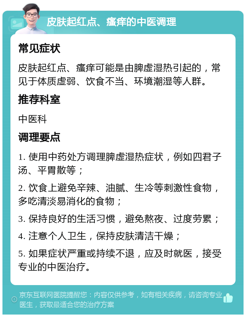 皮肤起红点、瘙痒的中医调理 常见症状 皮肤起红点、瘙痒可能是由脾虚湿热引起的，常见于体质虚弱、饮食不当、环境潮湿等人群。 推荐科室 中医科 调理要点 1. 使用中药处方调理脾虚湿热症状，例如四君子汤、平胃散等； 2. 饮食上避免辛辣、油腻、生冷等刺激性食物，多吃清淡易消化的食物； 3. 保持良好的生活习惯，避免熬夜、过度劳累； 4. 注意个人卫生，保持皮肤清洁干燥； 5. 如果症状严重或持续不退，应及时就医，接受专业的中医治疗。