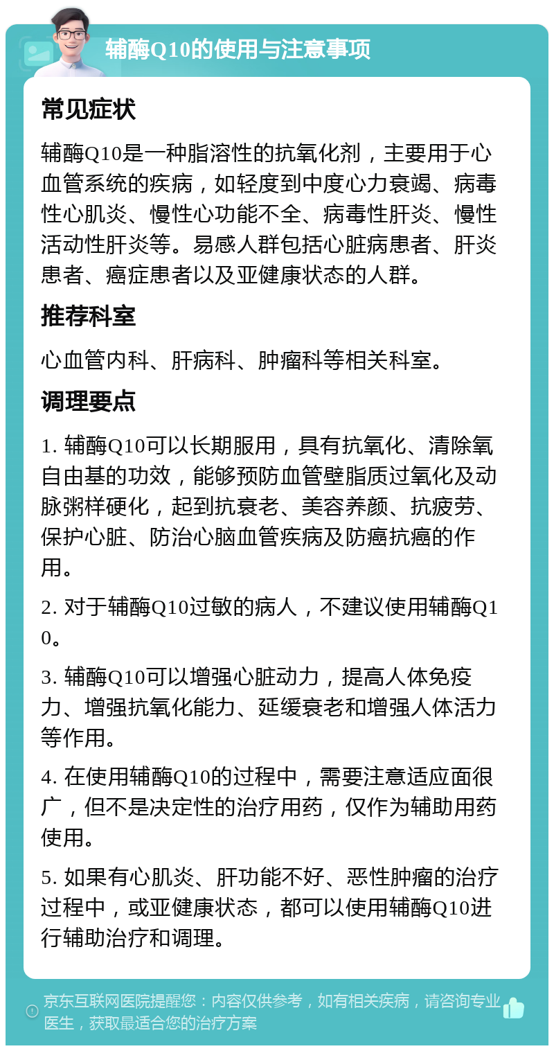 辅酶Q10的使用与注意事项 常见症状 辅酶Q10是一种脂溶性的抗氧化剂，主要用于心血管系统的疾病，如轻度到中度心力衰竭、病毒性心肌炎、慢性心功能不全、病毒性肝炎、慢性活动性肝炎等。易感人群包括心脏病患者、肝炎患者、癌症患者以及亚健康状态的人群。 推荐科室 心血管内科、肝病科、肿瘤科等相关科室。 调理要点 1. 辅酶Q10可以长期服用，具有抗氧化、清除氧自由基的功效，能够预防血管壁脂质过氧化及动脉粥样硬化，起到抗衰老、美容养颜、抗疲劳、保护心脏、防治心脑血管疾病及防癌抗癌的作用。 2. 对于辅酶Q10过敏的病人，不建议使用辅酶Q10。 3. 辅酶Q10可以增强心脏动力，提高人体免疫力、增强抗氧化能力、延缓衰老和增强人体活力等作用。 4. 在使用辅酶Q10的过程中，需要注意适应面很广，但不是决定性的治疗用药，仅作为辅助用药使用。 5. 如果有心肌炎、肝功能不好、恶性肿瘤的治疗过程中，或亚健康状态，都可以使用辅酶Q10进行辅助治疗和调理。