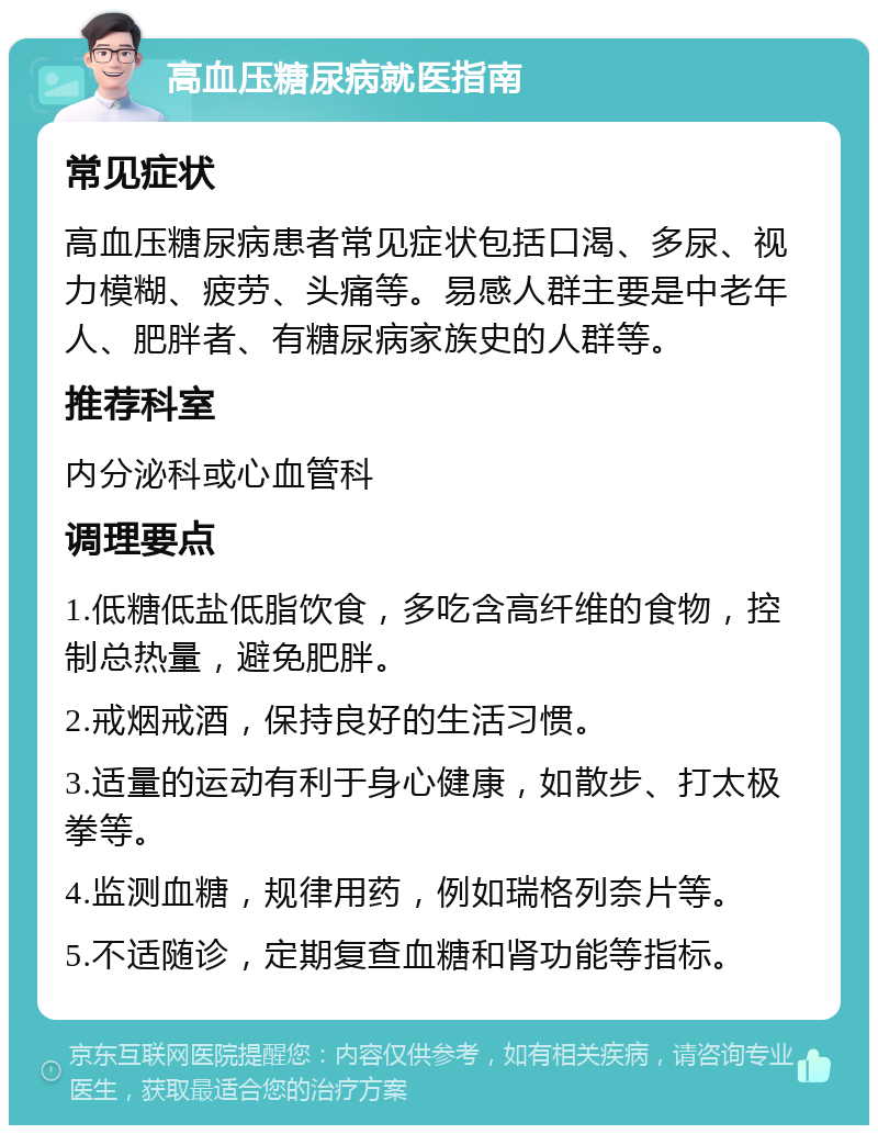 高血压糖尿病就医指南 常见症状 高血压糖尿病患者常见症状包括口渴、多尿、视力模糊、疲劳、头痛等。易感人群主要是中老年人、肥胖者、有糖尿病家族史的人群等。 推荐科室 内分泌科或心血管科 调理要点 1.低糖低盐低脂饮食，多吃含高纤维的食物，控制总热量，避免肥胖。 2.戒烟戒酒，保持良好的生活习惯。 3.适量的运动有利于身心健康，如散步、打太极拳等。 4.监测血糖，规律用药，例如瑞格列奈片等。 5.不适随诊，定期复查血糖和肾功能等指标。