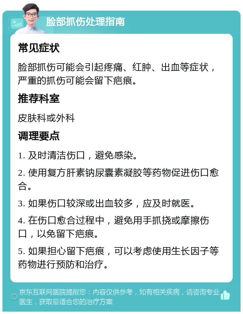 脸部抓伤处理指南 常见症状 脸部抓伤可能会引起疼痛、红肿、出血等症状，严重的抓伤可能会留下疤痕。 推荐科室 皮肤科或外科 调理要点 1. 及时清洁伤口，避免感染。 2. 使用复方肝素钠尿囊素凝胶等药物促进伤口愈合。 3. 如果伤口较深或出血较多，应及时就医。 4. 在伤口愈合过程中，避免用手抓挠或摩擦伤口，以免留下疤痕。 5. 如果担心留下疤痕，可以考虑使用生长因子等药物进行预防和治疗。