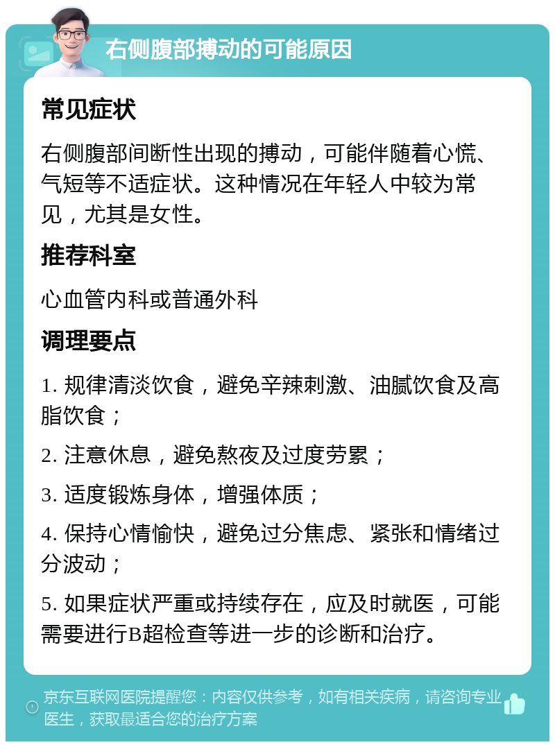 右侧腹部搏动的可能原因 常见症状 右侧腹部间断性出现的搏动，可能伴随着心慌、气短等不适症状。这种情况在年轻人中较为常见，尤其是女性。 推荐科室 心血管内科或普通外科 调理要点 1. 规律清淡饮食，避免辛辣刺激、油腻饮食及高脂饮食； 2. 注意休息，避免熬夜及过度劳累； 3. 适度锻炼身体，增强体质； 4. 保持心情愉快，避免过分焦虑、紧张和情绪过分波动； 5. 如果症状严重或持续存在，应及时就医，可能需要进行B超检查等进一步的诊断和治疗。