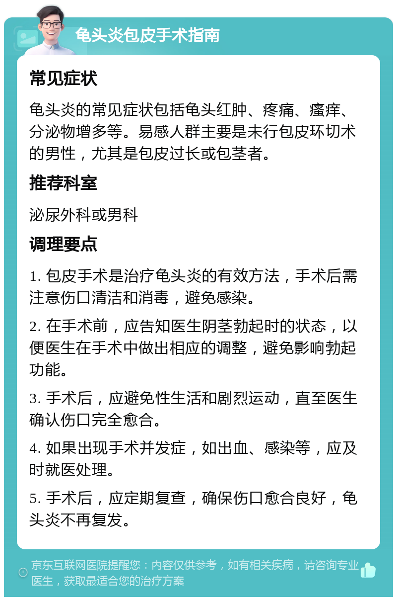 龟头炎包皮手术指南 常见症状 龟头炎的常见症状包括龟头红肿、疼痛、瘙痒、分泌物增多等。易感人群主要是未行包皮环切术的男性，尤其是包皮过长或包茎者。 推荐科室 泌尿外科或男科 调理要点 1. 包皮手术是治疗龟头炎的有效方法，手术后需注意伤口清洁和消毒，避免感染。 2. 在手术前，应告知医生阴茎勃起时的状态，以便医生在手术中做出相应的调整，避免影响勃起功能。 3. 手术后，应避免性生活和剧烈运动，直至医生确认伤口完全愈合。 4. 如果出现手术并发症，如出血、感染等，应及时就医处理。 5. 手术后，应定期复查，确保伤口愈合良好，龟头炎不再复发。