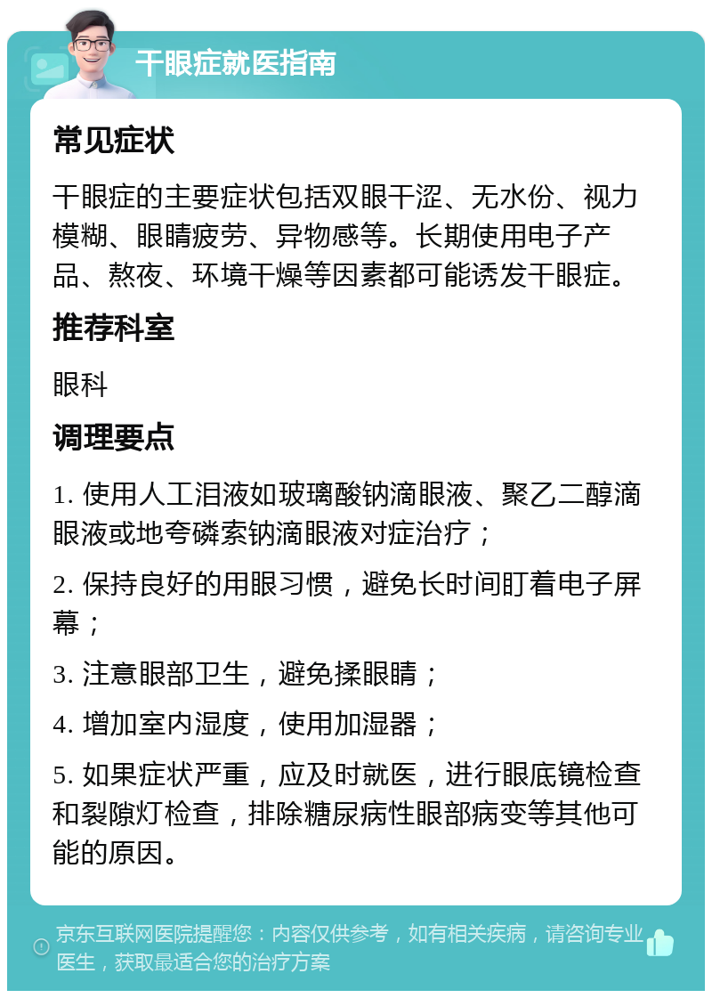 干眼症就医指南 常见症状 干眼症的主要症状包括双眼干涩、无水份、视力模糊、眼睛疲劳、异物感等。长期使用电子产品、熬夜、环境干燥等因素都可能诱发干眼症。 推荐科室 眼科 调理要点 1. 使用人工泪液如玻璃酸钠滴眼液、聚乙二醇滴眼液或地夸磷索钠滴眼液对症治疗； 2. 保持良好的用眼习惯，避免长时间盯着电子屏幕； 3. 注意眼部卫生，避免揉眼睛； 4. 增加室内湿度，使用加湿器； 5. 如果症状严重，应及时就医，进行眼底镜检查和裂隙灯检查，排除糖尿病性眼部病变等其他可能的原因。