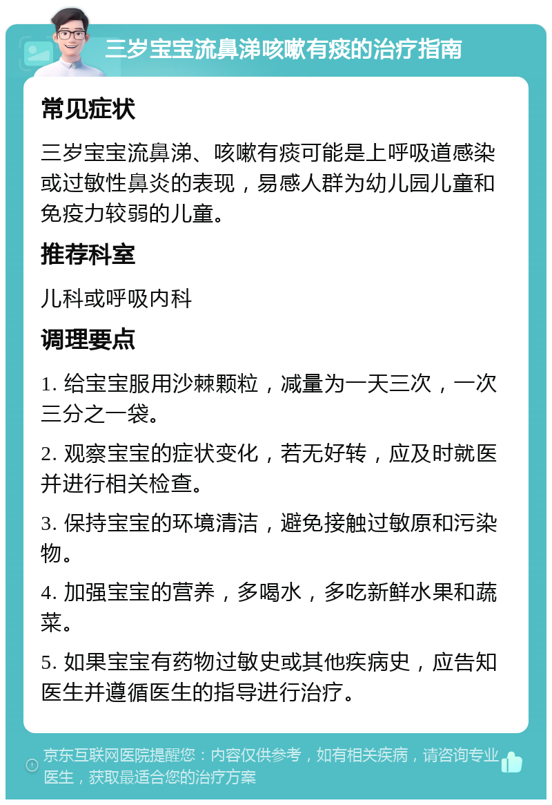 三岁宝宝流鼻涕咳嗽有痰的治疗指南 常见症状 三岁宝宝流鼻涕、咳嗽有痰可能是上呼吸道感染或过敏性鼻炎的表现，易感人群为幼儿园儿童和免疫力较弱的儿童。 推荐科室 儿科或呼吸内科 调理要点 1. 给宝宝服用沙棘颗粒，减量为一天三次，一次三分之一袋。 2. 观察宝宝的症状变化，若无好转，应及时就医并进行相关检查。 3. 保持宝宝的环境清洁，避免接触过敏原和污染物。 4. 加强宝宝的营养，多喝水，多吃新鲜水果和蔬菜。 5. 如果宝宝有药物过敏史或其他疾病史，应告知医生并遵循医生的指导进行治疗。