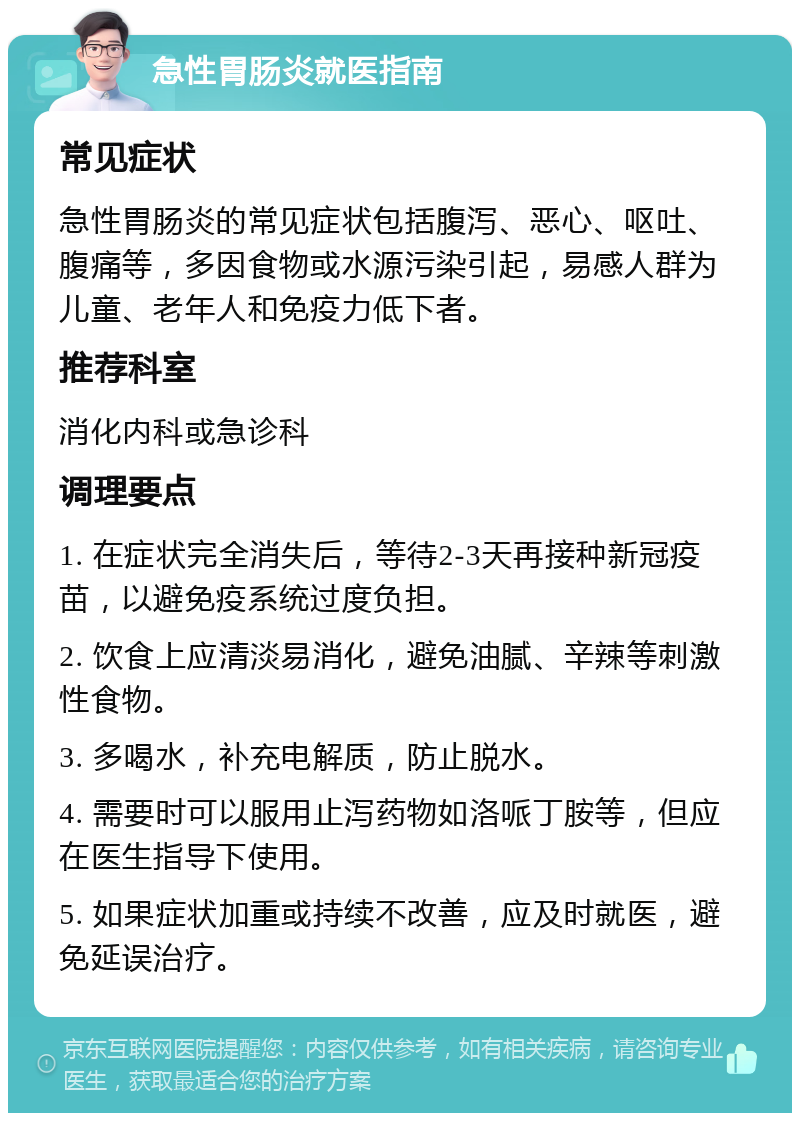 急性胃肠炎就医指南 常见症状 急性胃肠炎的常见症状包括腹泻、恶心、呕吐、腹痛等，多因食物或水源污染引起，易感人群为儿童、老年人和免疫力低下者。 推荐科室 消化内科或急诊科 调理要点 1. 在症状完全消失后，等待2-3天再接种新冠疫苗，以避免疫系统过度负担。 2. 饮食上应清淡易消化，避免油腻、辛辣等刺激性食物。 3. 多喝水，补充电解质，防止脱水。 4. 需要时可以服用止泻药物如洛哌丁胺等，但应在医生指导下使用。 5. 如果症状加重或持续不改善，应及时就医，避免延误治疗。