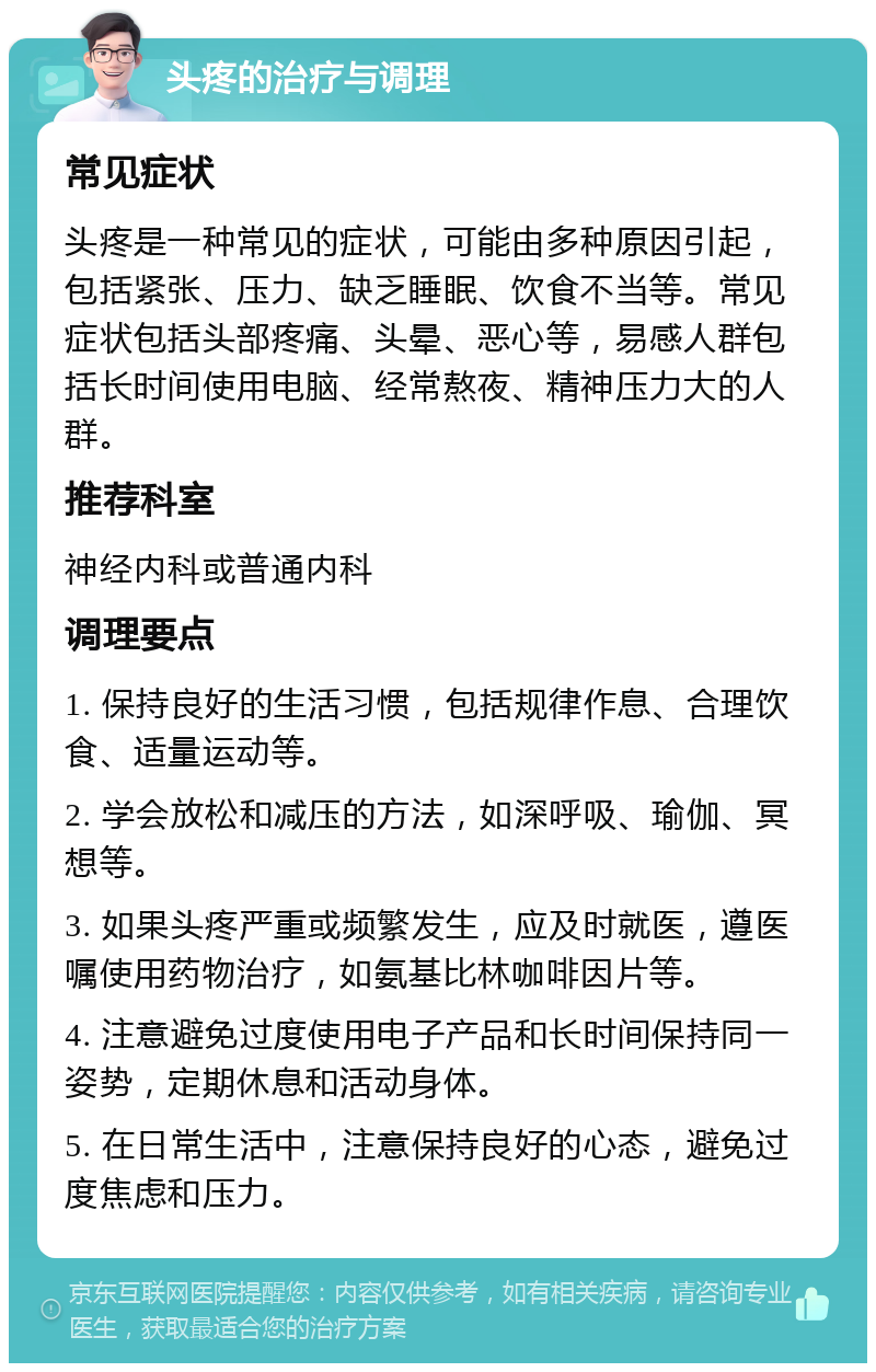 头疼的治疗与调理 常见症状 头疼是一种常见的症状，可能由多种原因引起，包括紧张、压力、缺乏睡眠、饮食不当等。常见症状包括头部疼痛、头晕、恶心等，易感人群包括长时间使用电脑、经常熬夜、精神压力大的人群。 推荐科室 神经内科或普通内科 调理要点 1. 保持良好的生活习惯，包括规律作息、合理饮食、适量运动等。 2. 学会放松和减压的方法，如深呼吸、瑜伽、冥想等。 3. 如果头疼严重或频繁发生，应及时就医，遵医嘱使用药物治疗，如氨基比林咖啡因片等。 4. 注意避免过度使用电子产品和长时间保持同一姿势，定期休息和活动身体。 5. 在日常生活中，注意保持良好的心态，避免过度焦虑和压力。