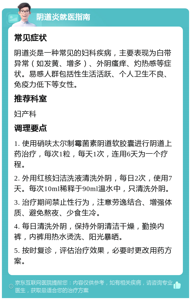 阴道炎就医指南 常见症状 阴道炎是一种常见的妇科疾病，主要表现为白带异常（如发黄、增多）、外阴瘙痒、灼热感等症状。易感人群包括性生活活跃、个人卫生不良、免疫力低下等女性。 推荐科室 妇产科 调理要点 1. 使用硝呋太尔制霉菌素阴道软胶囊进行阴道上药治疗，每次1粒，每天1次，连用6天为一个疗程。 2. 外用红核妇洁洗液清洗外阴，每日2次，使用7天。每次10ml稀释于90ml温水中，只清洗外阴。 3. 治疗期间禁止性行为，注意劳逸结合、增强体质、避免熬夜、少食生冷。 4. 每日清洗外阴，保持外阴清洁干燥，勤换内裤，内裤用热水烫洗、阳光暴晒。 5. 按时复诊，评估治疗效果，必要时更改用药方案。