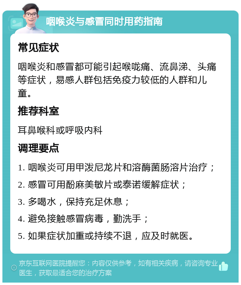 咽喉炎与感冒同时用药指南 常见症状 咽喉炎和感冒都可能引起喉咙痛、流鼻涕、头痛等症状，易感人群包括免疫力较低的人群和儿童。 推荐科室 耳鼻喉科或呼吸内科 调理要点 1. 咽喉炎可用甲泼尼龙片和溶酶菌肠溶片治疗； 2. 感冒可用酚麻美敏片或泰诺缓解症状； 3. 多喝水，保持充足休息； 4. 避免接触感冒病毒，勤洗手； 5. 如果症状加重或持续不退，应及时就医。