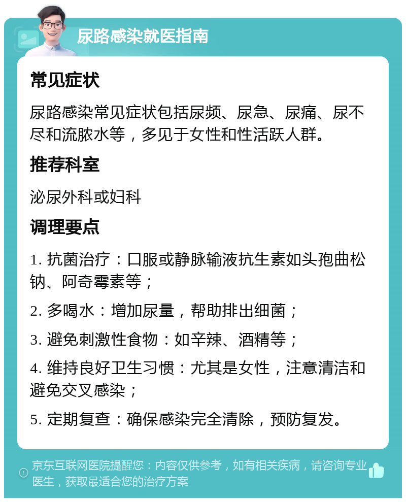 尿路感染就医指南 常见症状 尿路感染常见症状包括尿频、尿急、尿痛、尿不尽和流脓水等，多见于女性和性活跃人群。 推荐科室 泌尿外科或妇科 调理要点 1. 抗菌治疗：口服或静脉输液抗生素如头孢曲松钠、阿奇霉素等； 2. 多喝水：增加尿量，帮助排出细菌； 3. 避免刺激性食物：如辛辣、酒精等； 4. 维持良好卫生习惯：尤其是女性，注意清洁和避免交叉感染； 5. 定期复查：确保感染完全清除，预防复发。