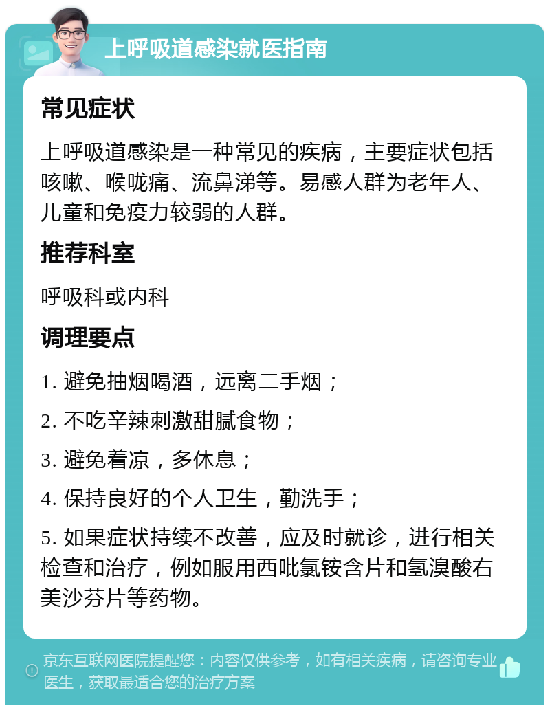 上呼吸道感染就医指南 常见症状 上呼吸道感染是一种常见的疾病，主要症状包括咳嗽、喉咙痛、流鼻涕等。易感人群为老年人、儿童和免疫力较弱的人群。 推荐科室 呼吸科或内科 调理要点 1. 避免抽烟喝酒，远离二手烟； 2. 不吃辛辣刺激甜腻食物； 3. 避免着凉，多休息； 4. 保持良好的个人卫生，勤洗手； 5. 如果症状持续不改善，应及时就诊，进行相关检查和治疗，例如服用西吡氯铵含片和氢溴酸右美沙芬片等药物。