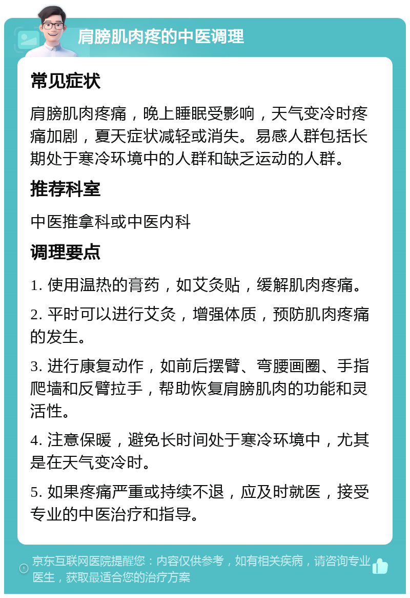 肩膀肌肉疼的中医调理 常见症状 肩膀肌肉疼痛，晚上睡眠受影响，天气变冷时疼痛加剧，夏天症状减轻或消失。易感人群包括长期处于寒冷环境中的人群和缺乏运动的人群。 推荐科室 中医推拿科或中医内科 调理要点 1. 使用温热的膏药，如艾灸贴，缓解肌肉疼痛。 2. 平时可以进行艾灸，增强体质，预防肌肉疼痛的发生。 3. 进行康复动作，如前后摆臂、弯腰画圈、手指爬墙和反臂拉手，帮助恢复肩膀肌肉的功能和灵活性。 4. 注意保暖，避免长时间处于寒冷环境中，尤其是在天气变冷时。 5. 如果疼痛严重或持续不退，应及时就医，接受专业的中医治疗和指导。