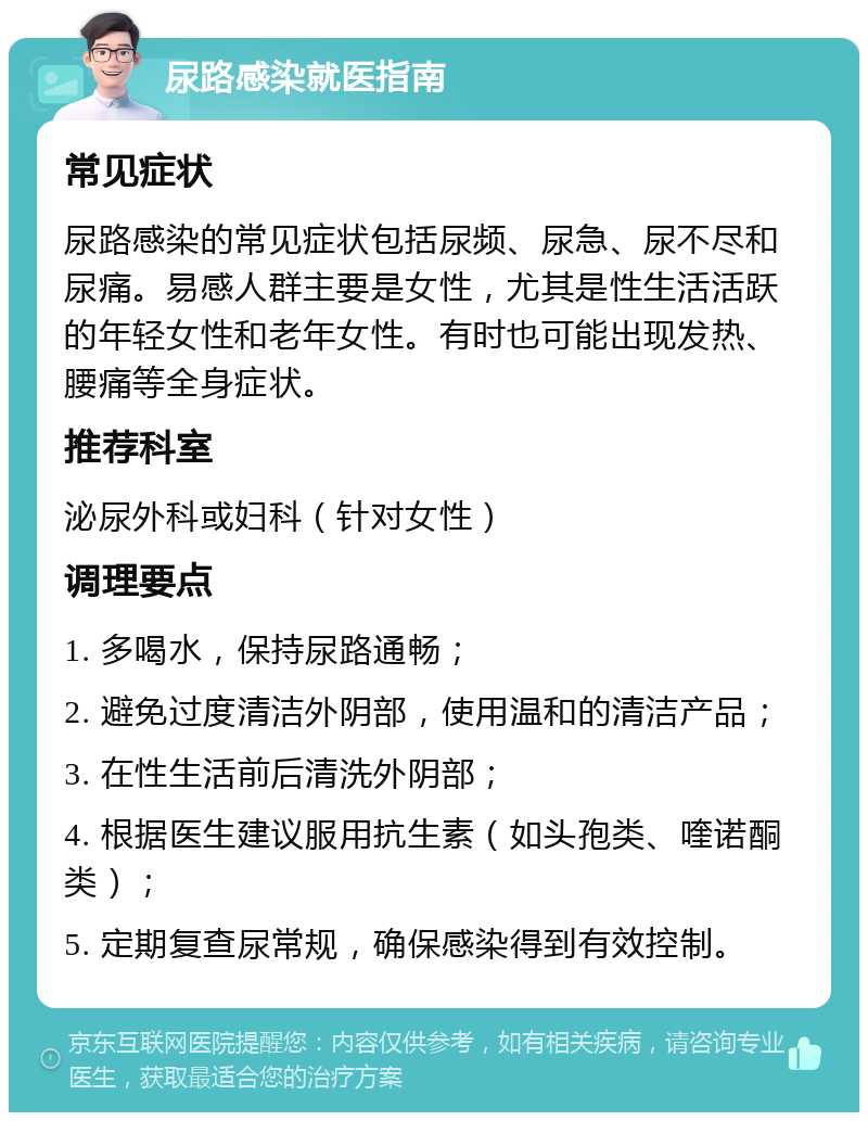 尿路感染就医指南 常见症状 尿路感染的常见症状包括尿频、尿急、尿不尽和尿痛。易感人群主要是女性，尤其是性生活活跃的年轻女性和老年女性。有时也可能出现发热、腰痛等全身症状。 推荐科室 泌尿外科或妇科（针对女性） 调理要点 1. 多喝水，保持尿路通畅； 2. 避免过度清洁外阴部，使用温和的清洁产品； 3. 在性生活前后清洗外阴部； 4. 根据医生建议服用抗生素（如头孢类、喹诺酮类）； 5. 定期复查尿常规，确保感染得到有效控制。