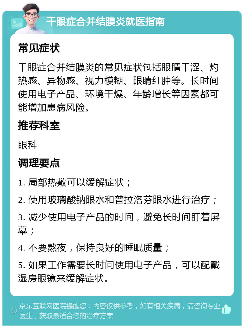 干眼症合并结膜炎就医指南 常见症状 干眼症合并结膜炎的常见症状包括眼睛干涩、灼热感、异物感、视力模糊、眼睛红肿等。长时间使用电子产品、环境干燥、年龄增长等因素都可能增加患病风险。 推荐科室 眼科 调理要点 1. 局部热敷可以缓解症状； 2. 使用玻璃酸钠眼水和普拉洛芬眼水进行治疗； 3. 减少使用电子产品的时间，避免长时间盯着屏幕； 4. 不要熬夜，保持良好的睡眠质量； 5. 如果工作需要长时间使用电子产品，可以配戴湿房眼镜来缓解症状。