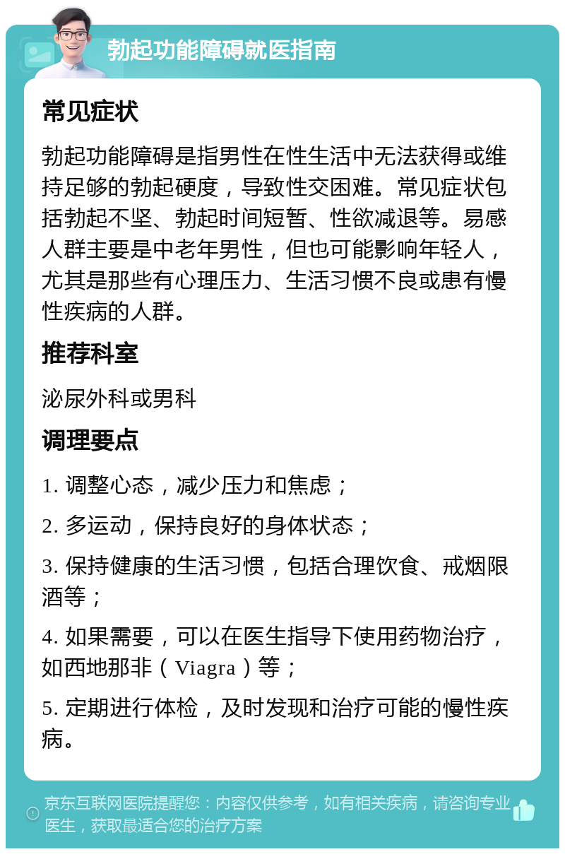 勃起功能障碍就医指南 常见症状 勃起功能障碍是指男性在性生活中无法获得或维持足够的勃起硬度，导致性交困难。常见症状包括勃起不坚、勃起时间短暂、性欲减退等。易感人群主要是中老年男性，但也可能影响年轻人，尤其是那些有心理压力、生活习惯不良或患有慢性疾病的人群。 推荐科室 泌尿外科或男科 调理要点 1. 调整心态，减少压力和焦虑； 2. 多运动，保持良好的身体状态； 3. 保持健康的生活习惯，包括合理饮食、戒烟限酒等； 4. 如果需要，可以在医生指导下使用药物治疗，如西地那非（Viagra）等； 5. 定期进行体检，及时发现和治疗可能的慢性疾病。