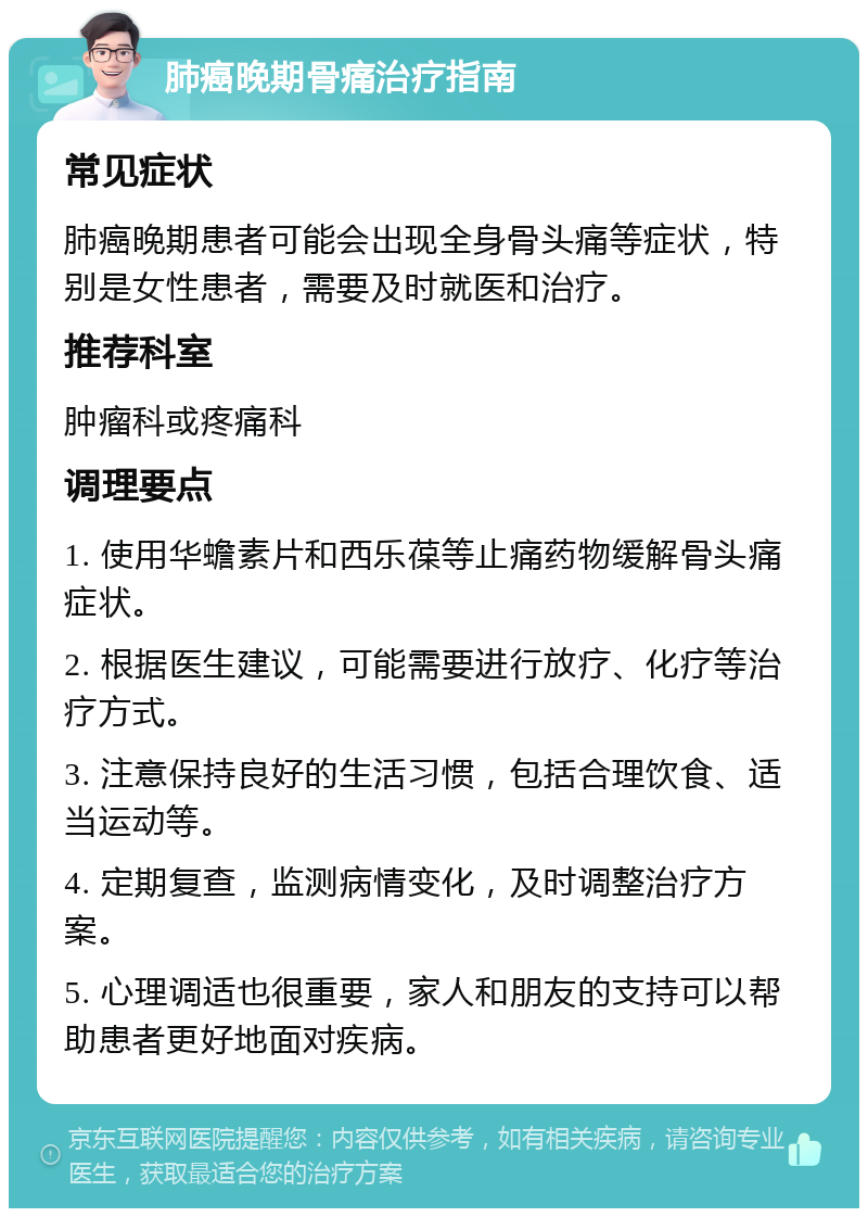 肺癌晚期骨痛治疗指南 常见症状 肺癌晚期患者可能会出现全身骨头痛等症状，特别是女性患者，需要及时就医和治疗。 推荐科室 肿瘤科或疼痛科 调理要点 1. 使用华蟾素片和西乐葆等止痛药物缓解骨头痛症状。 2. 根据医生建议，可能需要进行放疗、化疗等治疗方式。 3. 注意保持良好的生活习惯，包括合理饮食、适当运动等。 4. 定期复查，监测病情变化，及时调整治疗方案。 5. 心理调适也很重要，家人和朋友的支持可以帮助患者更好地面对疾病。