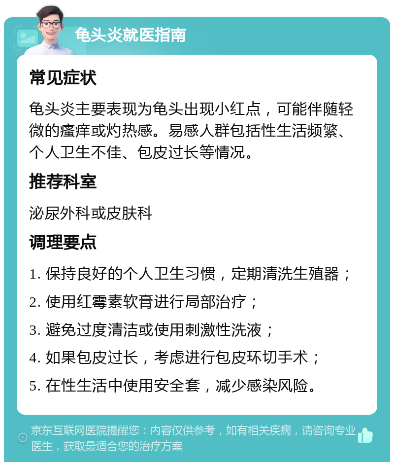 龟头炎就医指南 常见症状 龟头炎主要表现为龟头出现小红点，可能伴随轻微的瘙痒或灼热感。易感人群包括性生活频繁、个人卫生不佳、包皮过长等情况。 推荐科室 泌尿外科或皮肤科 调理要点 1. 保持良好的个人卫生习惯，定期清洗生殖器； 2. 使用红霉素软膏进行局部治疗； 3. 避免过度清洁或使用刺激性洗液； 4. 如果包皮过长，考虑进行包皮环切手术； 5. 在性生活中使用安全套，减少感染风险。