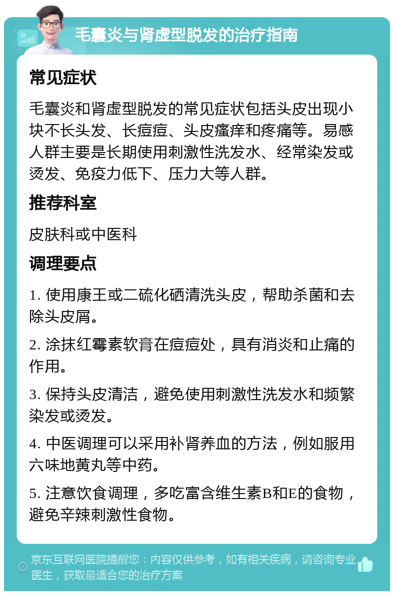 毛囊炎与肾虚型脱发的治疗指南 常见症状 毛囊炎和肾虚型脱发的常见症状包括头皮出现小块不长头发、长痘痘、头皮瘙痒和疼痛等。易感人群主要是长期使用刺激性洗发水、经常染发或烫发、免疫力低下、压力大等人群。 推荐科室 皮肤科或中医科 调理要点 1. 使用康王或二硫化硒清洗头皮，帮助杀菌和去除头皮屑。 2. 涂抹红霉素软膏在痘痘处，具有消炎和止痛的作用。 3. 保持头皮清洁，避免使用刺激性洗发水和频繁染发或烫发。 4. 中医调理可以采用补肾养血的方法，例如服用六味地黄丸等中药。 5. 注意饮食调理，多吃富含维生素B和E的食物，避免辛辣刺激性食物。