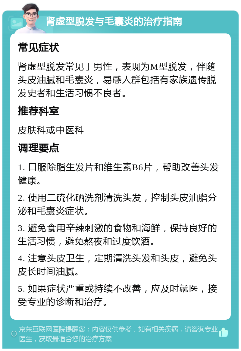 肾虚型脱发与毛囊炎的治疗指南 常见症状 肾虚型脱发常见于男性，表现为M型脱发，伴随头皮油腻和毛囊炎，易感人群包括有家族遗传脱发史者和生活习惯不良者。 推荐科室 皮肤科或中医科 调理要点 1. 口服除脂生发片和维生素B6片，帮助改善头发健康。 2. 使用二硫化硒洗剂清洗头发，控制头皮油脂分泌和毛囊炎症状。 3. 避免食用辛辣刺激的食物和海鲜，保持良好的生活习惯，避免熬夜和过度饮酒。 4. 注意头皮卫生，定期清洗头发和头皮，避免头皮长时间油腻。 5. 如果症状严重或持续不改善，应及时就医，接受专业的诊断和治疗。