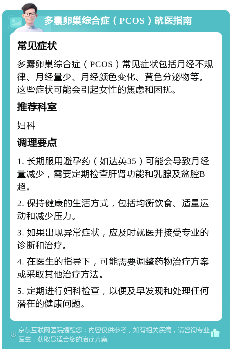 多囊卵巢综合症（PCOS）就医指南 常见症状 多囊卵巢综合症（PCOS）常见症状包括月经不规律、月经量少、月经颜色变化、黄色分泌物等。这些症状可能会引起女性的焦虑和困扰。 推荐科室 妇科 调理要点 1. 长期服用避孕药（如达英35）可能会导致月经量减少，需要定期检查肝肾功能和乳腺及盆腔B超。 2. 保持健康的生活方式，包括均衡饮食、适量运动和减少压力。 3. 如果出现异常症状，应及时就医并接受专业的诊断和治疗。 4. 在医生的指导下，可能需要调整药物治疗方案或采取其他治疗方法。 5. 定期进行妇科检查，以便及早发现和处理任何潜在的健康问题。