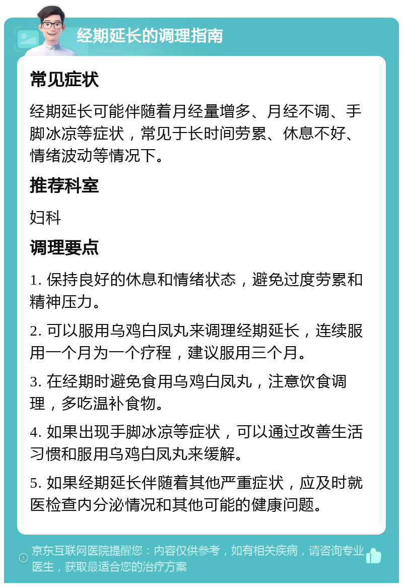 经期延长的调理指南 常见症状 经期延长可能伴随着月经量增多、月经不调、手脚冰凉等症状，常见于长时间劳累、休息不好、情绪波动等情况下。 推荐科室 妇科 调理要点 1. 保持良好的休息和情绪状态，避免过度劳累和精神压力。 2. 可以服用乌鸡白凤丸来调理经期延长，连续服用一个月为一个疗程，建议服用三个月。 3. 在经期时避免食用乌鸡白凤丸，注意饮食调理，多吃温补食物。 4. 如果出现手脚冰凉等症状，可以通过改善生活习惯和服用乌鸡白凤丸来缓解。 5. 如果经期延长伴随着其他严重症状，应及时就医检查内分泌情况和其他可能的健康问题。