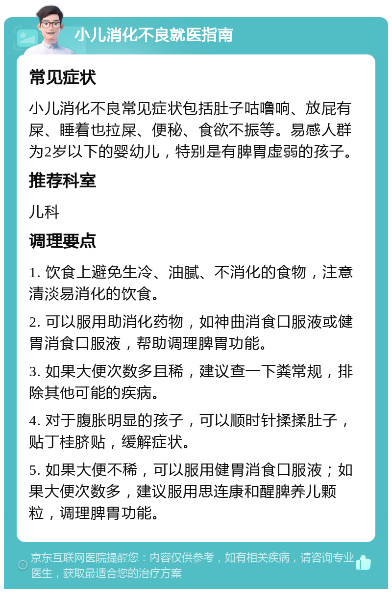 小儿消化不良就医指南 常见症状 小儿消化不良常见症状包括肚子咕噜响、放屁有屎、睡着也拉屎、便秘、食欲不振等。易感人群为2岁以下的婴幼儿，特别是有脾胃虚弱的孩子。 推荐科室 儿科 调理要点 1. 饮食上避免生冷、油腻、不消化的食物，注意清淡易消化的饮食。 2. 可以服用助消化药物，如神曲消食口服液或健胃消食口服液，帮助调理脾胃功能。 3. 如果大便次数多且稀，建议查一下粪常规，排除其他可能的疾病。 4. 对于腹胀明显的孩子，可以顺时针揉揉肚子，贴丁桂脐贴，缓解症状。 5. 如果大便不稀，可以服用健胃消食口服液；如果大便次数多，建议服用思连康和醒脾养儿颗粒，调理脾胃功能。