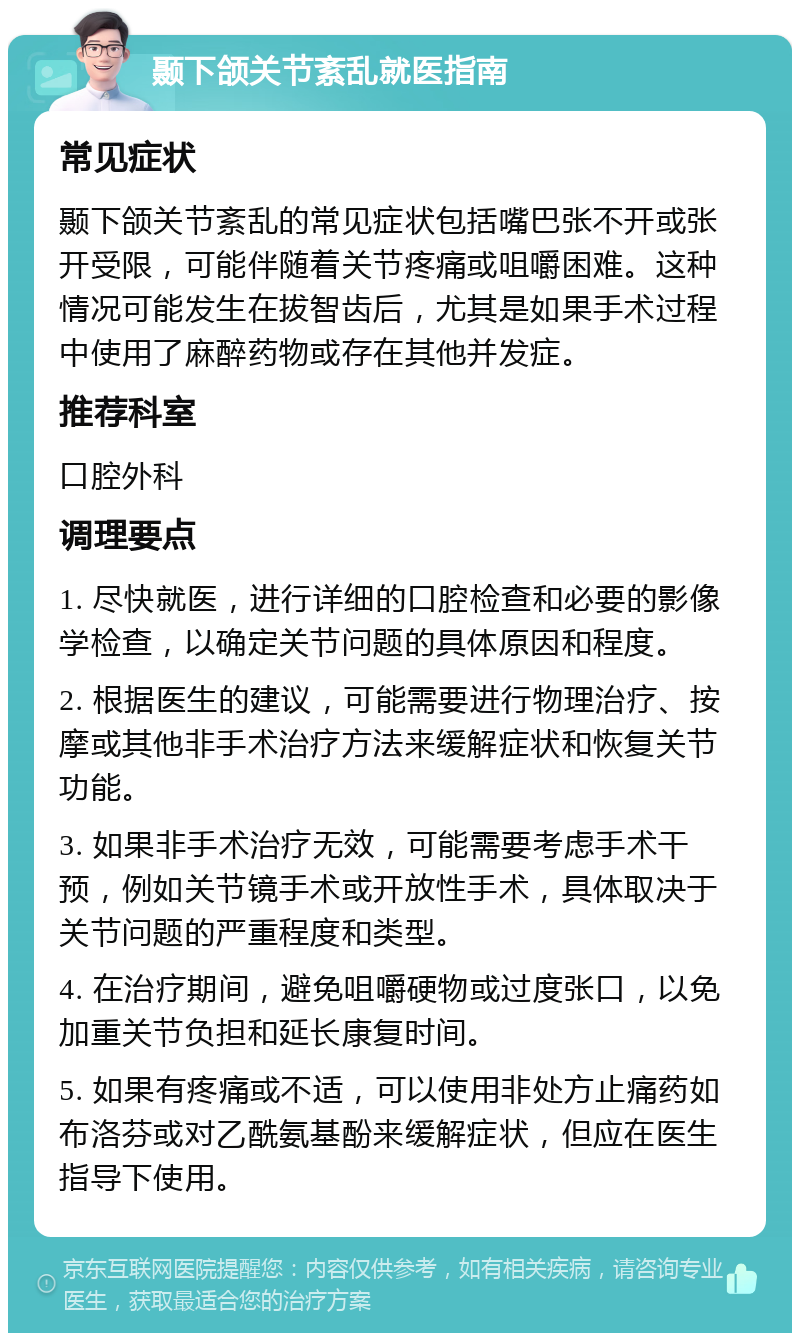 颞下颌关节紊乱就医指南 常见症状 颞下颌关节紊乱的常见症状包括嘴巴张不开或张开受限，可能伴随着关节疼痛或咀嚼困难。这种情况可能发生在拔智齿后，尤其是如果手术过程中使用了麻醉药物或存在其他并发症。 推荐科室 口腔外科 调理要点 1. 尽快就医，进行详细的口腔检查和必要的影像学检查，以确定关节问题的具体原因和程度。 2. 根据医生的建议，可能需要进行物理治疗、按摩或其他非手术治疗方法来缓解症状和恢复关节功能。 3. 如果非手术治疗无效，可能需要考虑手术干预，例如关节镜手术或开放性手术，具体取决于关节问题的严重程度和类型。 4. 在治疗期间，避免咀嚼硬物或过度张口，以免加重关节负担和延长康复时间。 5. 如果有疼痛或不适，可以使用非处方止痛药如布洛芬或对乙酰氨基酚来缓解症状，但应在医生指导下使用。