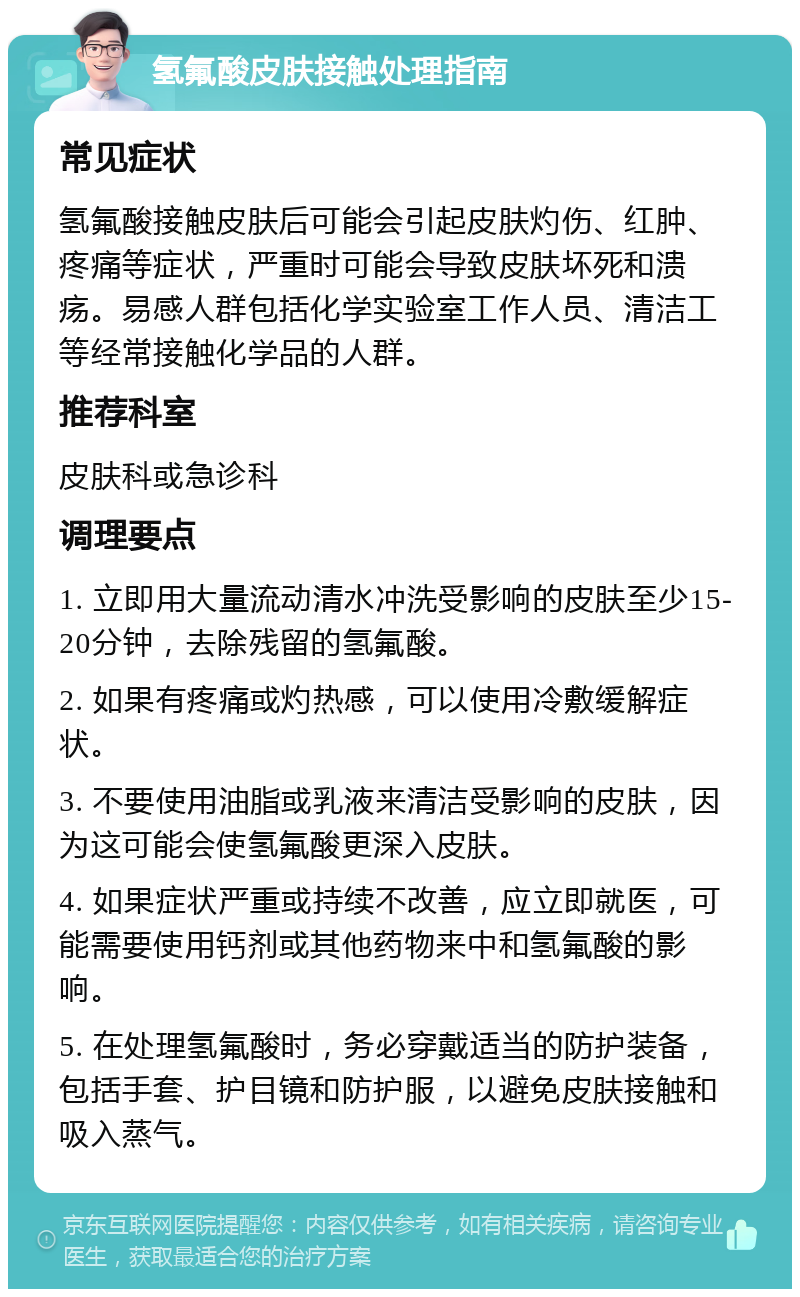 氢氟酸皮肤接触处理指南 常见症状 氢氟酸接触皮肤后可能会引起皮肤灼伤、红肿、疼痛等症状，严重时可能会导致皮肤坏死和溃疡。易感人群包括化学实验室工作人员、清洁工等经常接触化学品的人群。 推荐科室 皮肤科或急诊科 调理要点 1. 立即用大量流动清水冲洗受影响的皮肤至少15-20分钟，去除残留的氢氟酸。 2. 如果有疼痛或灼热感，可以使用冷敷缓解症状。 3. 不要使用油脂或乳液来清洁受影响的皮肤，因为这可能会使氢氟酸更深入皮肤。 4. 如果症状严重或持续不改善，应立即就医，可能需要使用钙剂或其他药物来中和氢氟酸的影响。 5. 在处理氢氟酸时，务必穿戴适当的防护装备，包括手套、护目镜和防护服，以避免皮肤接触和吸入蒸气。