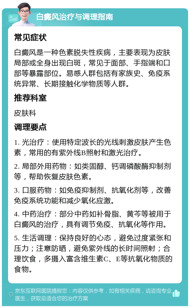 白癜风治疗与调理指南 常见症状 白癜风是一种色素脱失性疾病，主要表现为皮肤局部或全身出现白斑，常见于面部、手指端和口部等暴露部位。易感人群包括有家族史、免疫系统异常、长期接触化学物质等人群。 推荐科室 皮肤科 调理要点 1. 光治疗：使用特定波长的光线刺激皮肤产生色素，常用的有紫外线B照射和激光治疗。 2. 局部外用药物：如类固醇、钙调磷酸酶抑制剂等，帮助恢复皮肤色素。 3. 口服药物：如免疫抑制剂、抗氧化剂等，改善免疫系统功能和减少氧化应激。 4. 中药治疗：部分中药如补骨脂、黄芩等被用于白癜风的治疗，具有调节免疫、抗氧化等作用。 5. 生活调理：保持良好的心态，避免过度紧张和压力；注意防晒，避免紫外线的长时间照射；合理饮食，多摄入富含维生素C、E等抗氧化物质的食物。