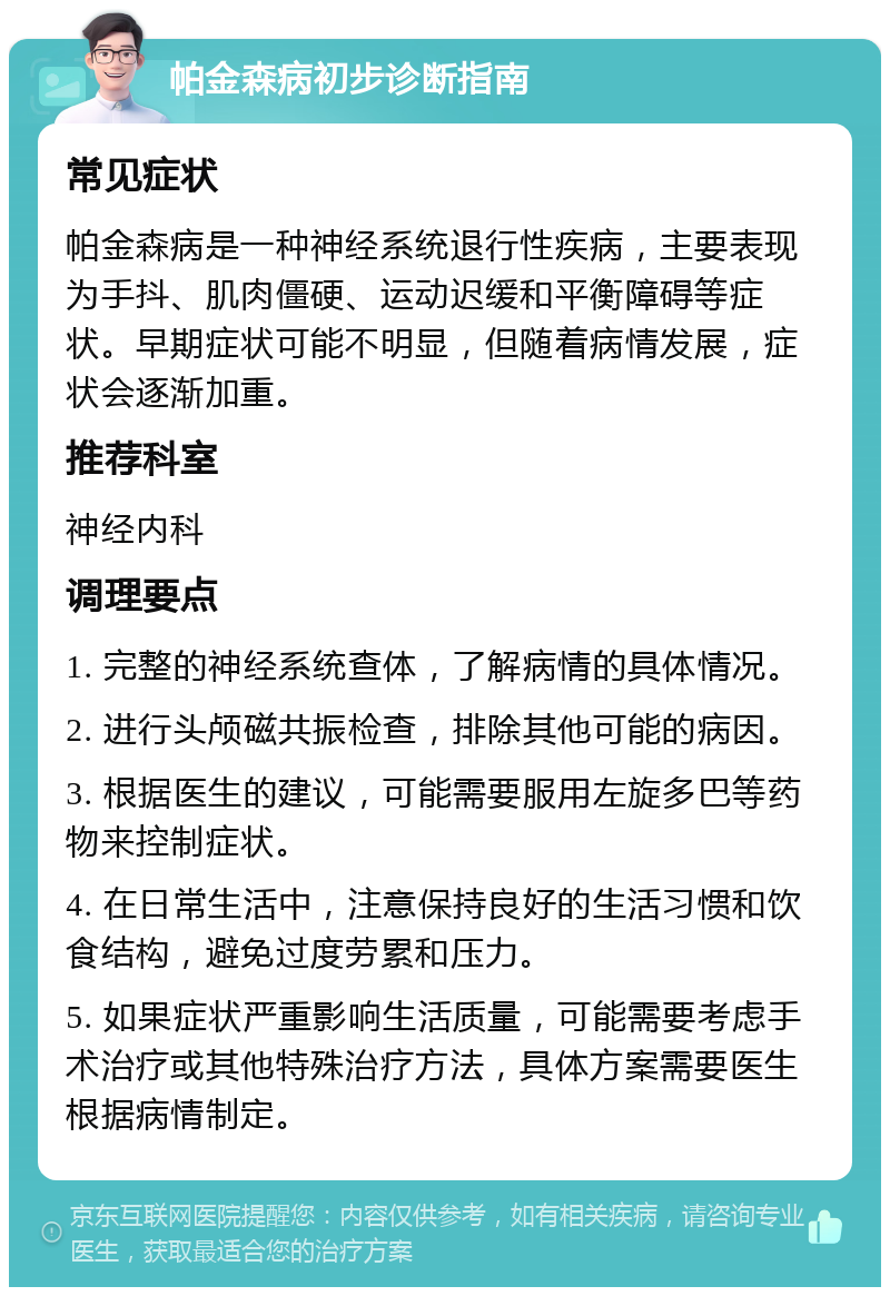 帕金森病初步诊断指南 常见症状 帕金森病是一种神经系统退行性疾病，主要表现为手抖、肌肉僵硬、运动迟缓和平衡障碍等症状。早期症状可能不明显，但随着病情发展，症状会逐渐加重。 推荐科室 神经内科 调理要点 1. 完整的神经系统查体，了解病情的具体情况。 2. 进行头颅磁共振检查，排除其他可能的病因。 3. 根据医生的建议，可能需要服用左旋多巴等药物来控制症状。 4. 在日常生活中，注意保持良好的生活习惯和饮食结构，避免过度劳累和压力。 5. 如果症状严重影响生活质量，可能需要考虑手术治疗或其他特殊治疗方法，具体方案需要医生根据病情制定。