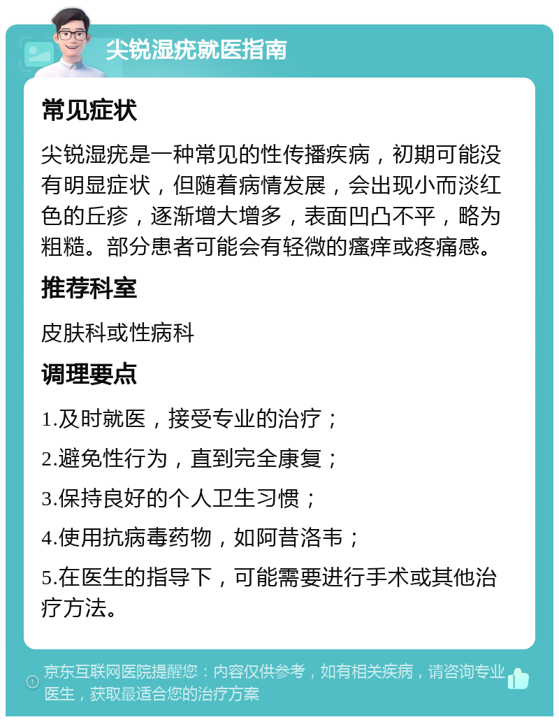 尖锐湿疣就医指南 常见症状 尖锐湿疣是一种常见的性传播疾病，初期可能没有明显症状，但随着病情发展，会出现小而淡红色的丘疹，逐渐增大增多，表面凹凸不平，略为粗糙。部分患者可能会有轻微的瘙痒或疼痛感。 推荐科室 皮肤科或性病科 调理要点 1.及时就医，接受专业的治疗； 2.避免性行为，直到完全康复； 3.保持良好的个人卫生习惯； 4.使用抗病毒药物，如阿昔洛韦； 5.在医生的指导下，可能需要进行手术或其他治疗方法。