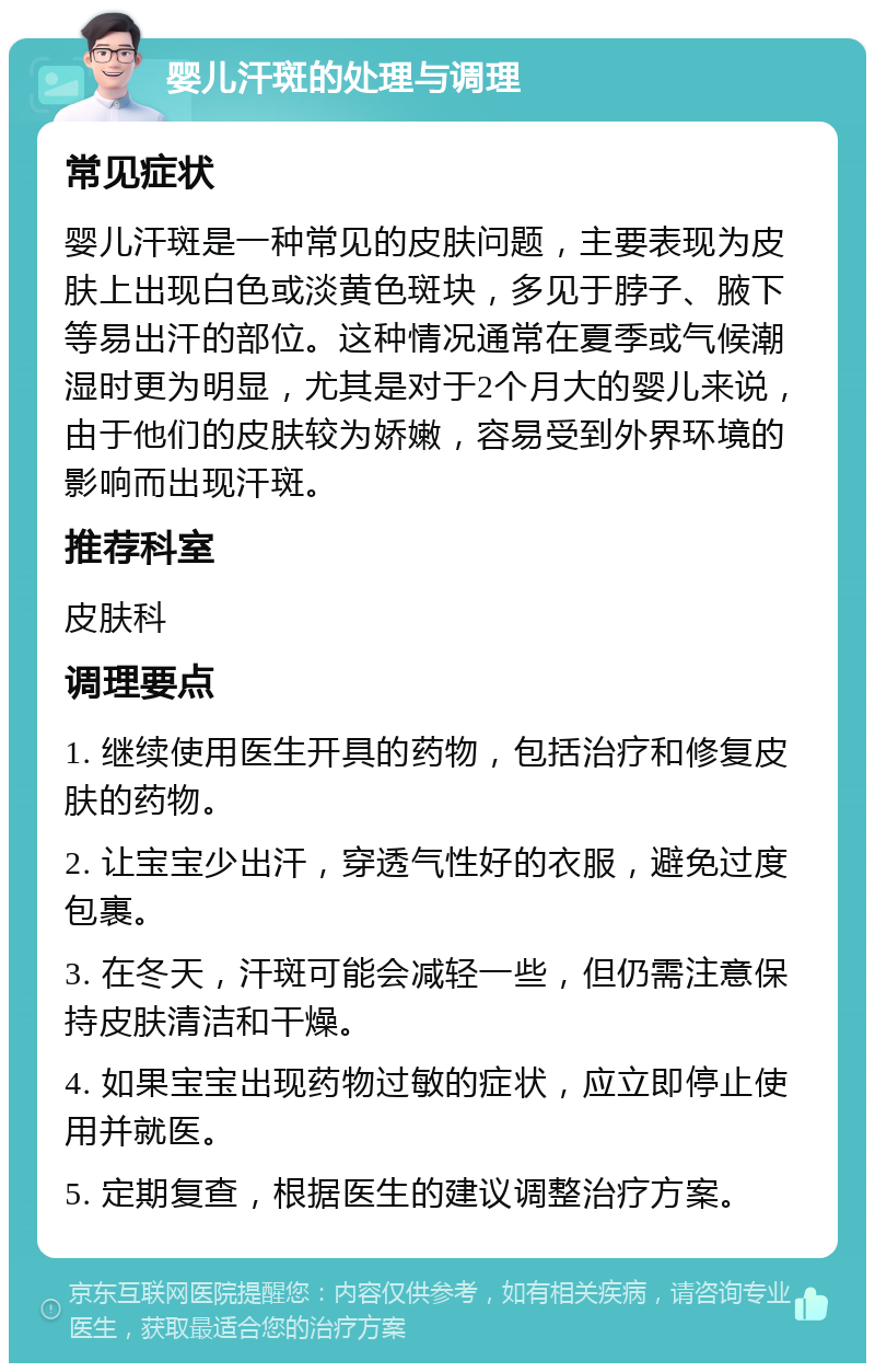 婴儿汗斑的处理与调理 常见症状 婴儿汗斑是一种常见的皮肤问题，主要表现为皮肤上出现白色或淡黄色斑块，多见于脖子、腋下等易出汗的部位。这种情况通常在夏季或气候潮湿时更为明显，尤其是对于2个月大的婴儿来说，由于他们的皮肤较为娇嫩，容易受到外界环境的影响而出现汗斑。 推荐科室 皮肤科 调理要点 1. 继续使用医生开具的药物，包括治疗和修复皮肤的药物。 2. 让宝宝少出汗，穿透气性好的衣服，避免过度包裹。 3. 在冬天，汗斑可能会减轻一些，但仍需注意保持皮肤清洁和干燥。 4. 如果宝宝出现药物过敏的症状，应立即停止使用并就医。 5. 定期复查，根据医生的建议调整治疗方案。