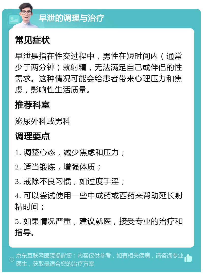 早泄的调理与治疗 常见症状 早泄是指在性交过程中，男性在短时间内（通常少于两分钟）就射精，无法满足自己或伴侣的性需求。这种情况可能会给患者带来心理压力和焦虑，影响性生活质量。 推荐科室 泌尿外科或男科 调理要点 1. 调整心态，减少焦虑和压力； 2. 适当锻炼，增强体质； 3. 戒除不良习惯，如过度手淫； 4. 可以尝试使用一些中成药或西药来帮助延长射精时间； 5. 如果情况严重，建议就医，接受专业的治疗和指导。