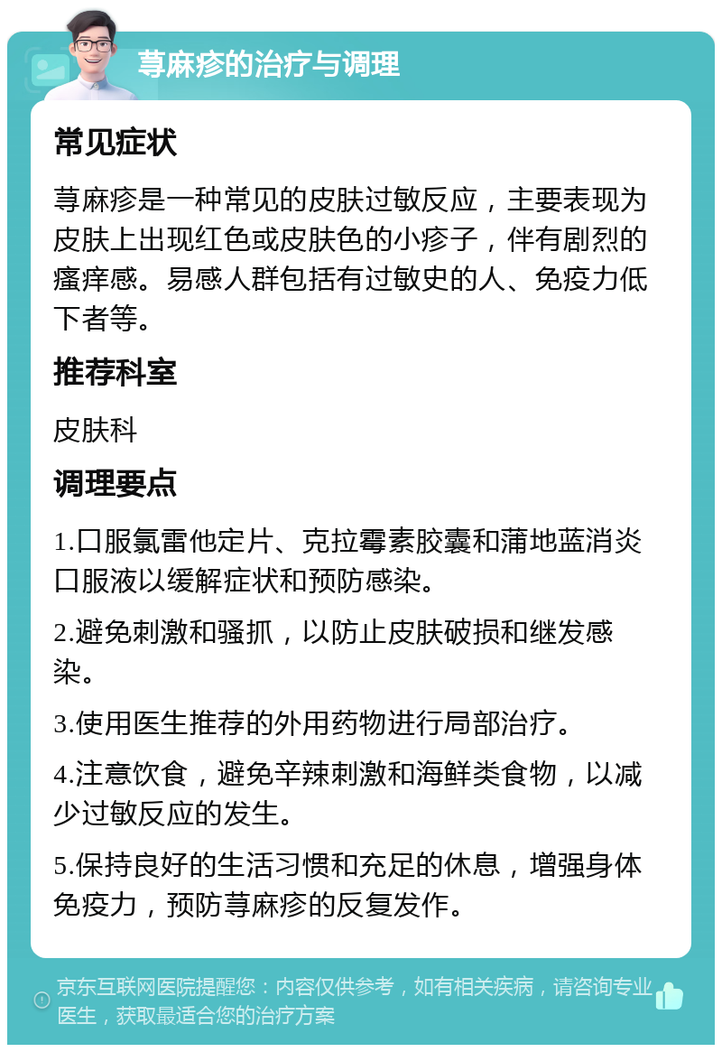 荨麻疹的治疗与调理 常见症状 荨麻疹是一种常见的皮肤过敏反应，主要表现为皮肤上出现红色或皮肤色的小疹子，伴有剧烈的瘙痒感。易感人群包括有过敏史的人、免疫力低下者等。 推荐科室 皮肤科 调理要点 1.口服氯雷他定片、克拉霉素胶囊和蒲地蓝消炎口服液以缓解症状和预防感染。 2.避免刺激和骚抓，以防止皮肤破损和继发感染。 3.使用医生推荐的外用药物进行局部治疗。 4.注意饮食，避免辛辣刺激和海鲜类食物，以减少过敏反应的发生。 5.保持良好的生活习惯和充足的休息，增强身体免疫力，预防荨麻疹的反复发作。