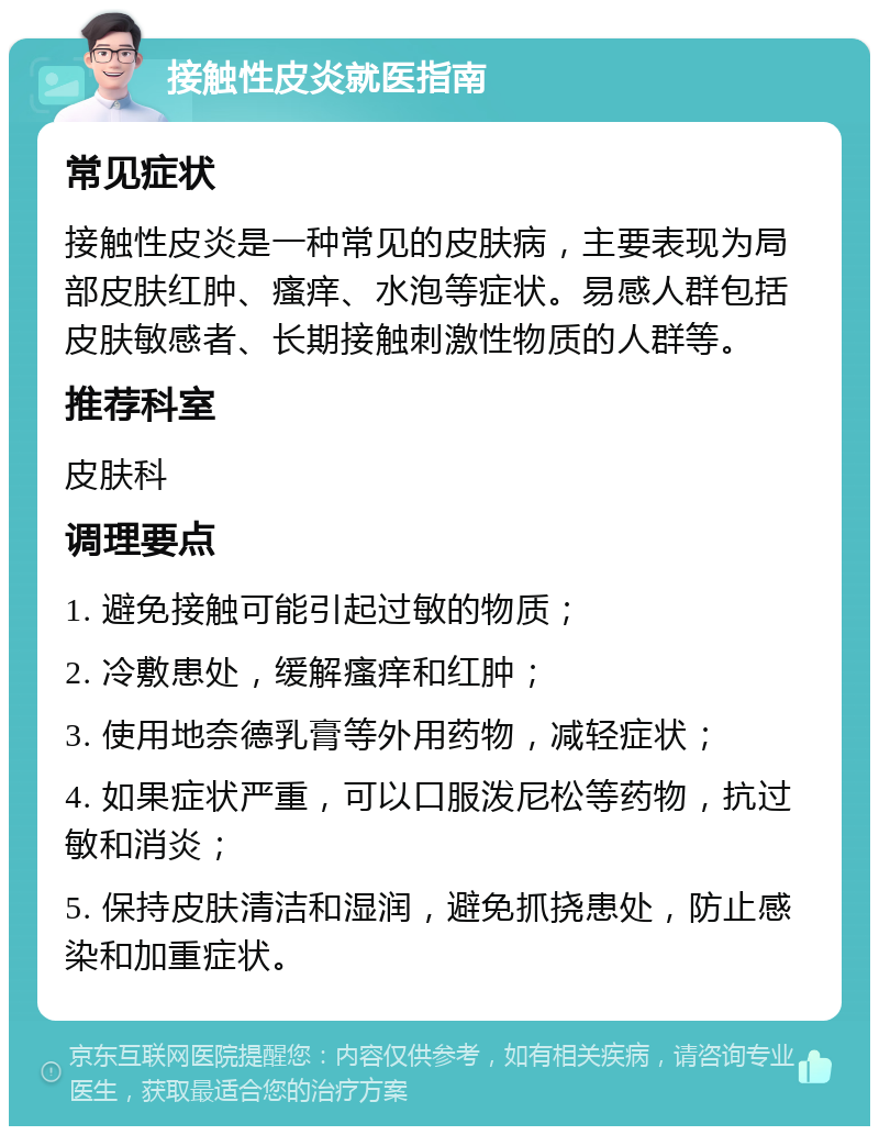 接触性皮炎就医指南 常见症状 接触性皮炎是一种常见的皮肤病，主要表现为局部皮肤红肿、瘙痒、水泡等症状。易感人群包括皮肤敏感者、长期接触刺激性物质的人群等。 推荐科室 皮肤科 调理要点 1. 避免接触可能引起过敏的物质； 2. 冷敷患处，缓解瘙痒和红肿； 3. 使用地奈德乳膏等外用药物，减轻症状； 4. 如果症状严重，可以口服泼尼松等药物，抗过敏和消炎； 5. 保持皮肤清洁和湿润，避免抓挠患处，防止感染和加重症状。