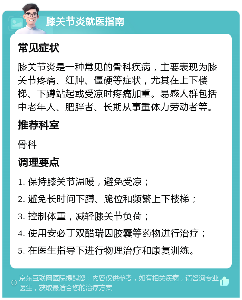 膝关节炎就医指南 常见症状 膝关节炎是一种常见的骨科疾病，主要表现为膝关节疼痛、红肿、僵硬等症状，尤其在上下楼梯、下蹲站起或受凉时疼痛加重。易感人群包括中老年人、肥胖者、长期从事重体力劳动者等。 推荐科室 骨科 调理要点 1. 保持膝关节温暖，避免受凉； 2. 避免长时间下蹲、跪位和频繁上下楼梯； 3. 控制体重，减轻膝关节负荷； 4. 使用安必丁双醋瑞因胶囊等药物进行治疗； 5. 在医生指导下进行物理治疗和康复训练。