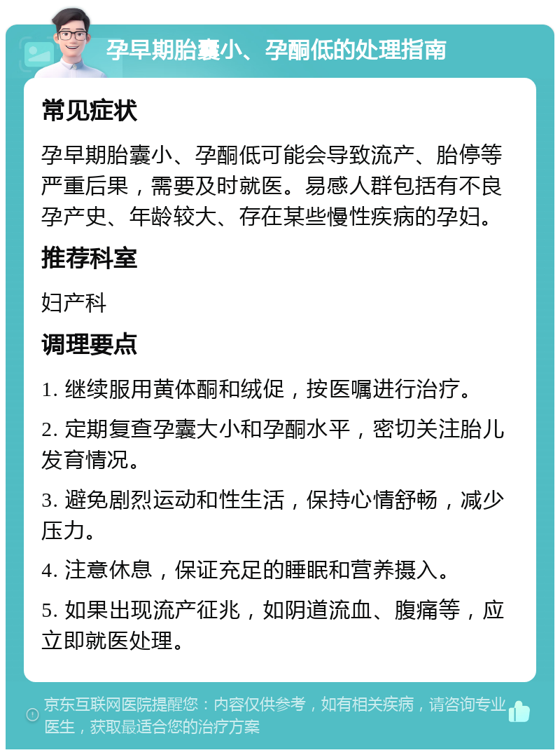 孕早期胎囊小、孕酮低的处理指南 常见症状 孕早期胎囊小、孕酮低可能会导致流产、胎停等严重后果，需要及时就医。易感人群包括有不良孕产史、年龄较大、存在某些慢性疾病的孕妇。 推荐科室 妇产科 调理要点 1. 继续服用黄体酮和绒促，按医嘱进行治疗。 2. 定期复查孕囊大小和孕酮水平，密切关注胎儿发育情况。 3. 避免剧烈运动和性生活，保持心情舒畅，减少压力。 4. 注意休息，保证充足的睡眠和营养摄入。 5. 如果出现流产征兆，如阴道流血、腹痛等，应立即就医处理。