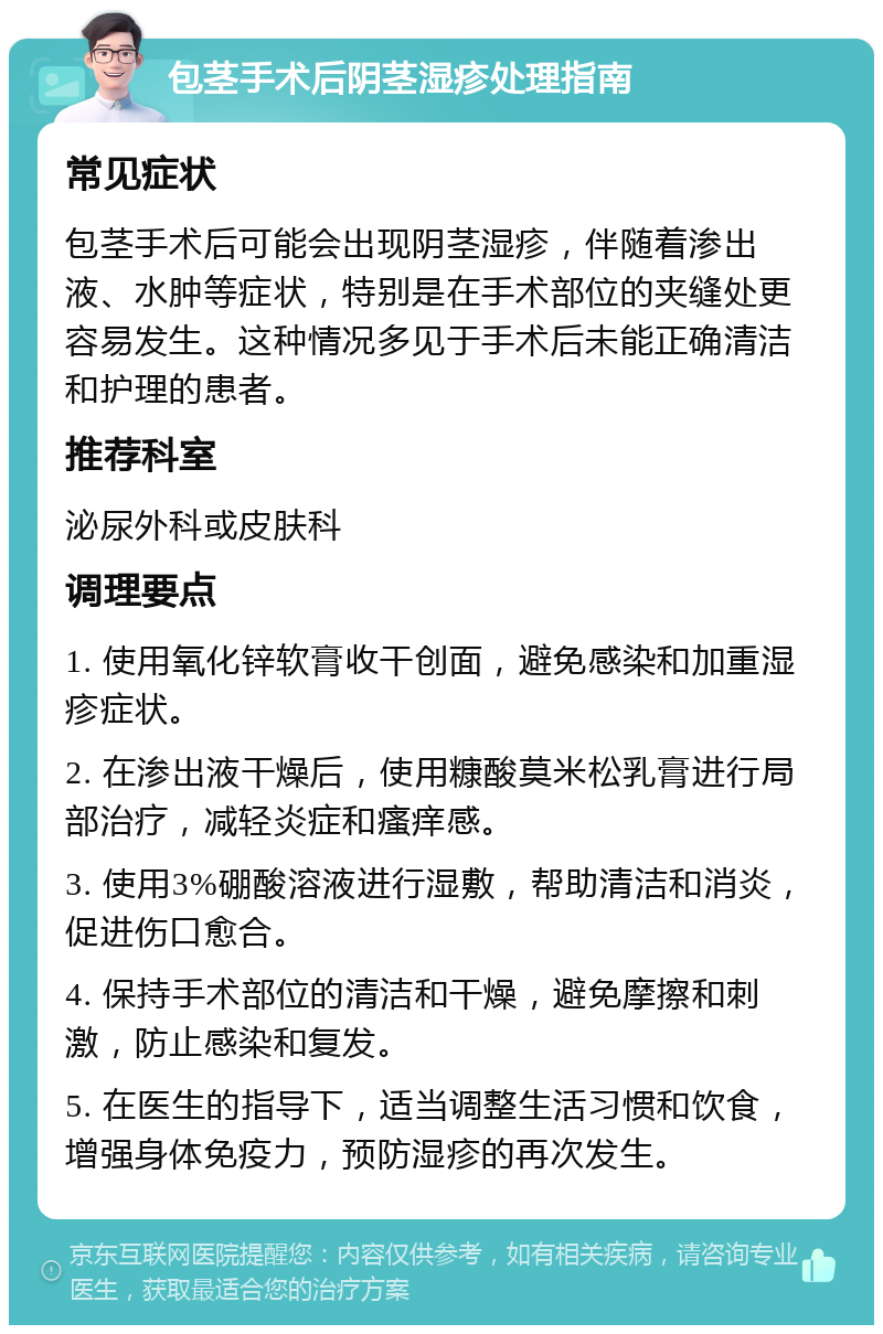 包茎手术后阴茎湿疹处理指南 常见症状 包茎手术后可能会出现阴茎湿疹，伴随着渗出液、水肿等症状，特别是在手术部位的夹缝处更容易发生。这种情况多见于手术后未能正确清洁和护理的患者。 推荐科室 泌尿外科或皮肤科 调理要点 1. 使用氧化锌软膏收干创面，避免感染和加重湿疹症状。 2. 在渗出液干燥后，使用糠酸莫米松乳膏进行局部治疗，减轻炎症和瘙痒感。 3. 使用3%硼酸溶液进行湿敷，帮助清洁和消炎，促进伤口愈合。 4. 保持手术部位的清洁和干燥，避免摩擦和刺激，防止感染和复发。 5. 在医生的指导下，适当调整生活习惯和饮食，增强身体免疫力，预防湿疹的再次发生。